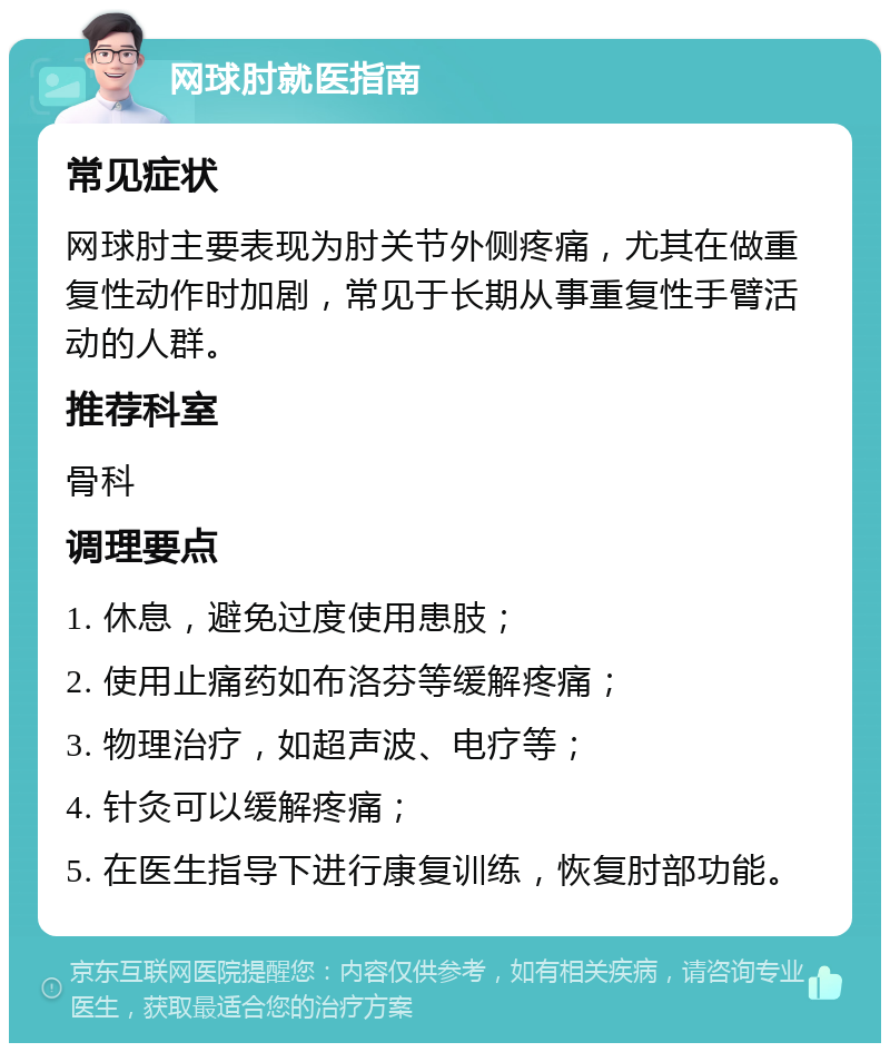 网球肘就医指南 常见症状 网球肘主要表现为肘关节外侧疼痛，尤其在做重复性动作时加剧，常见于长期从事重复性手臂活动的人群。 推荐科室 骨科 调理要点 1. 休息，避免过度使用患肢； 2. 使用止痛药如布洛芬等缓解疼痛； 3. 物理治疗，如超声波、电疗等； 4. 针灸可以缓解疼痛； 5. 在医生指导下进行康复训练，恢复肘部功能。