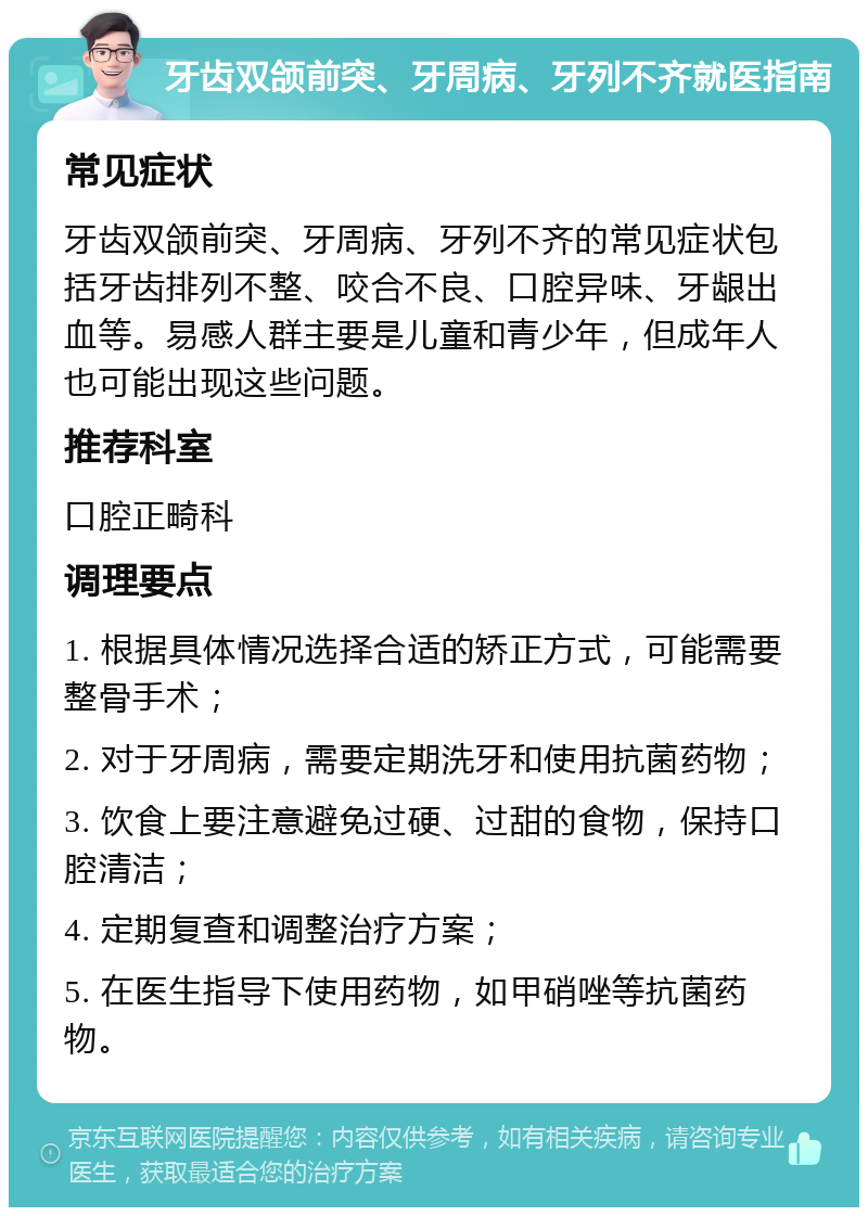 牙齿双颌前突、牙周病、牙列不齐就医指南 常见症状 牙齿双颌前突、牙周病、牙列不齐的常见症状包括牙齿排列不整、咬合不良、口腔异味、牙龈出血等。易感人群主要是儿童和青少年，但成年人也可能出现这些问题。 推荐科室 口腔正畸科 调理要点 1. 根据具体情况选择合适的矫正方式，可能需要整骨手术； 2. 对于牙周病，需要定期洗牙和使用抗菌药物； 3. 饮食上要注意避免过硬、过甜的食物，保持口腔清洁； 4. 定期复查和调整治疗方案； 5. 在医生指导下使用药物，如甲硝唑等抗菌药物。