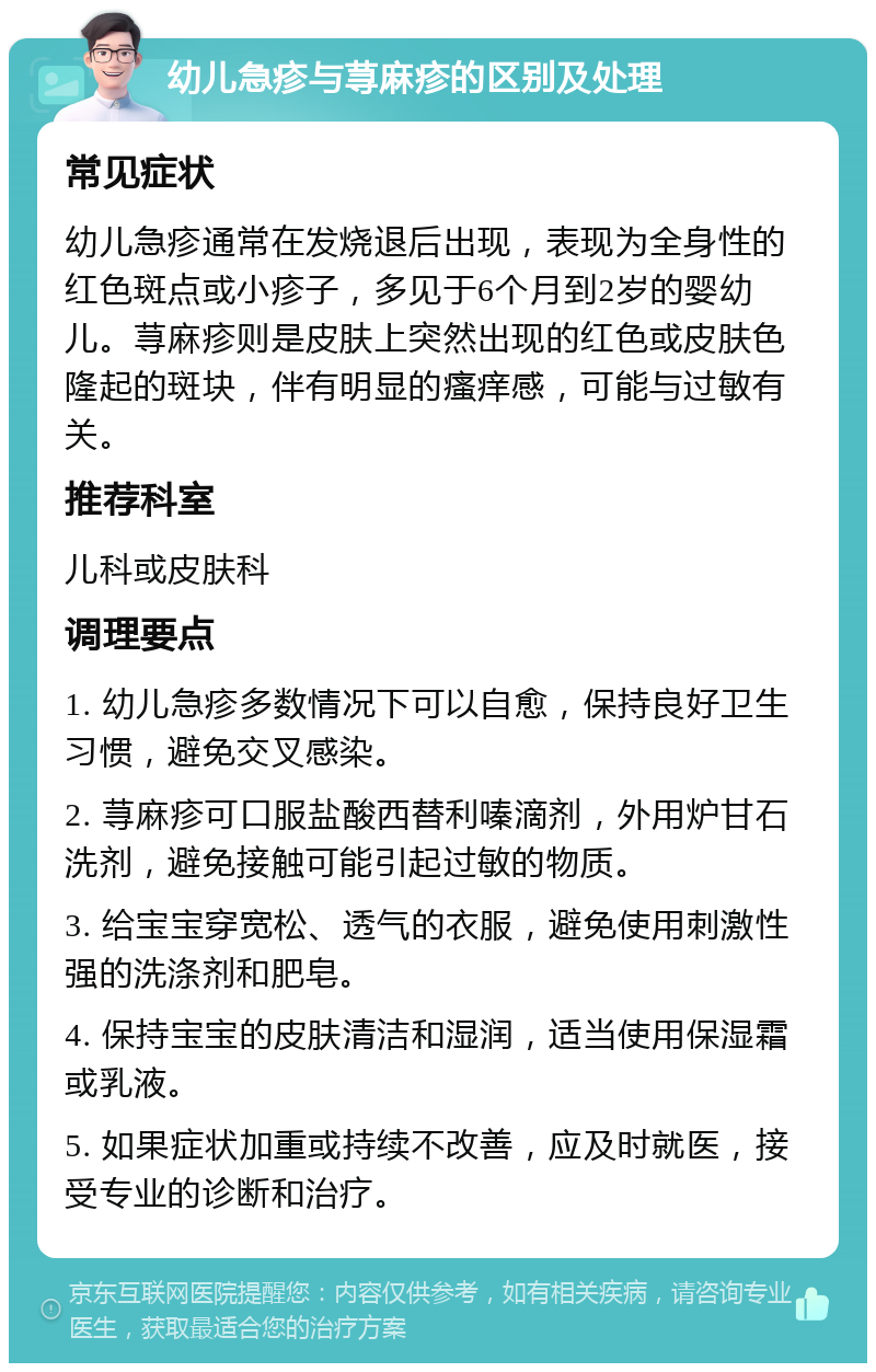 幼儿急疹与荨麻疹的区别及处理 常见症状 幼儿急疹通常在发烧退后出现，表现为全身性的红色斑点或小疹子，多见于6个月到2岁的婴幼儿。荨麻疹则是皮肤上突然出现的红色或皮肤色隆起的斑块，伴有明显的瘙痒感，可能与过敏有关。 推荐科室 儿科或皮肤科 调理要点 1. 幼儿急疹多数情况下可以自愈，保持良好卫生习惯，避免交叉感染。 2. 荨麻疹可口服盐酸西替利嗪滴剂，外用炉甘石洗剂，避免接触可能引起过敏的物质。 3. 给宝宝穿宽松、透气的衣服，避免使用刺激性强的洗涤剂和肥皂。 4. 保持宝宝的皮肤清洁和湿润，适当使用保湿霜或乳液。 5. 如果症状加重或持续不改善，应及时就医，接受专业的诊断和治疗。