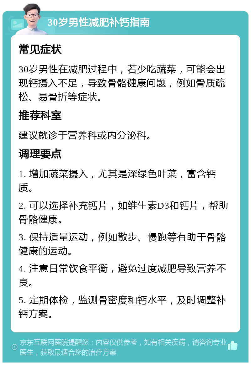 30岁男性减肥补钙指南 常见症状 30岁男性在减肥过程中，若少吃蔬菜，可能会出现钙摄入不足，导致骨骼健康问题，例如骨质疏松、易骨折等症状。 推荐科室 建议就诊于营养科或内分泌科。 调理要点 1. 增加蔬菜摄入，尤其是深绿色叶菜，富含钙质。 2. 可以选择补充钙片，如维生素D3和钙片，帮助骨骼健康。 3. 保持适量运动，例如散步、慢跑等有助于骨骼健康的运动。 4. 注意日常饮食平衡，避免过度减肥导致营养不良。 5. 定期体检，监测骨密度和钙水平，及时调整补钙方案。