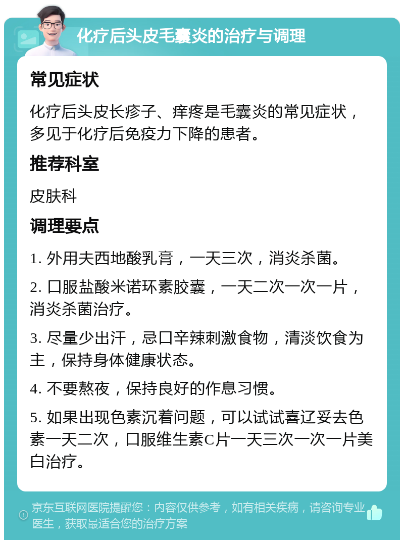 化疗后头皮毛囊炎的治疗与调理 常见症状 化疗后头皮长疹子、痒疼是毛囊炎的常见症状，多见于化疗后免疫力下降的患者。 推荐科室 皮肤科 调理要点 1. 外用夫西地酸乳膏，一天三次，消炎杀菌。 2. 口服盐酸米诺环素胶囊，一天二次一次一片，消炎杀菌治疗。 3. 尽量少出汗，忌口辛辣刺激食物，清淡饮食为主，保持身体健康状态。 4. 不要熬夜，保持良好的作息习惯。 5. 如果出现色素沉着问题，可以试试喜辽妥去色素一天二次，口服维生素C片一天三次一次一片美白治疗。