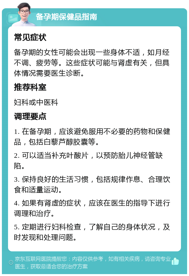 备孕期保健品指南 常见症状 备孕期的女性可能会出现一些身体不适，如月经不调、疲劳等。这些症状可能与肾虚有关，但具体情况需要医生诊断。 推荐科室 妇科或中医科 调理要点 1. 在备孕期，应该避免服用不必要的药物和保健品，包括白藜芦醇胶囊等。 2. 可以适当补充叶酸片，以预防胎儿神经管缺陷。 3. 保持良好的生活习惯，包括规律作息、合理饮食和适量运动。 4. 如果有肾虚的症状，应该在医生的指导下进行调理和治疗。 5. 定期进行妇科检查，了解自己的身体状况，及时发现和处理问题。