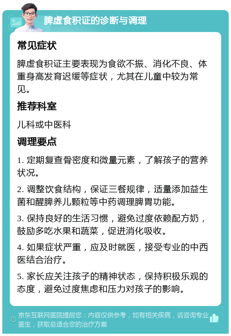 脾虚食积证的诊断与调理 常见症状 脾虚食积证主要表现为食欲不振、消化不良、体重身高发育迟缓等症状，尤其在儿童中较为常见。 推荐科室 儿科或中医科 调理要点 1. 定期复查骨密度和微量元素，了解孩子的营养状况。 2. 调整饮食结构，保证三餐规律，适量添加益生菌和醒脾养儿颗粒等中药调理脾胃功能。 3. 保持良好的生活习惯，避免过度依赖配方奶，鼓励多吃水果和蔬菜，促进消化吸收。 4. 如果症状严重，应及时就医，接受专业的中西医结合治疗。 5. 家长应关注孩子的精神状态，保持积极乐观的态度，避免过度焦虑和压力对孩子的影响。