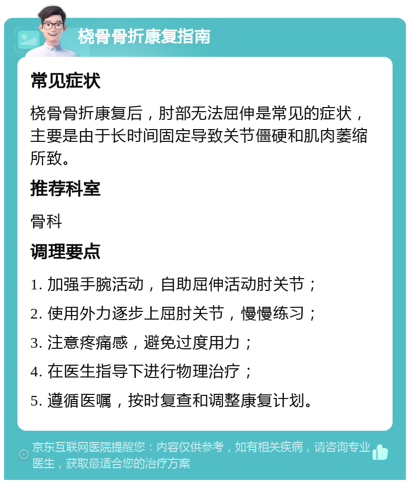 桡骨骨折康复指南 常见症状 桡骨骨折康复后，肘部无法屈伸是常见的症状，主要是由于长时间固定导致关节僵硬和肌肉萎缩所致。 推荐科室 骨科 调理要点 1. 加强手腕活动，自助屈伸活动肘关节； 2. 使用外力逐步上屈肘关节，慢慢练习； 3. 注意疼痛感，避免过度用力； 4. 在医生指导下进行物理治疗； 5. 遵循医嘱，按时复查和调整康复计划。