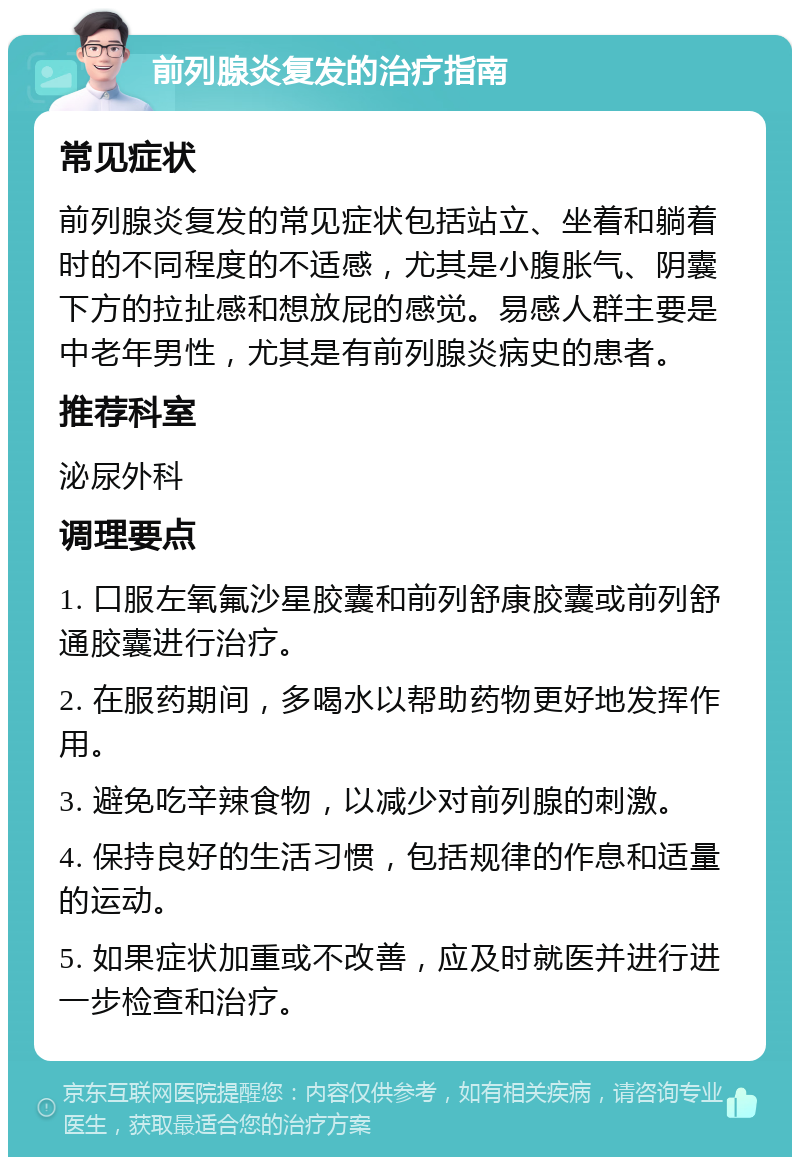 前列腺炎复发的治疗指南 常见症状 前列腺炎复发的常见症状包括站立、坐着和躺着时的不同程度的不适感，尤其是小腹胀气、阴囊下方的拉扯感和想放屁的感觉。易感人群主要是中老年男性，尤其是有前列腺炎病史的患者。 推荐科室 泌尿外科 调理要点 1. 口服左氧氟沙星胶囊和前列舒康胶囊或前列舒通胶囊进行治疗。 2. 在服药期间，多喝水以帮助药物更好地发挥作用。 3. 避免吃辛辣食物，以减少对前列腺的刺激。 4. 保持良好的生活习惯，包括规律的作息和适量的运动。 5. 如果症状加重或不改善，应及时就医并进行进一步检查和治疗。