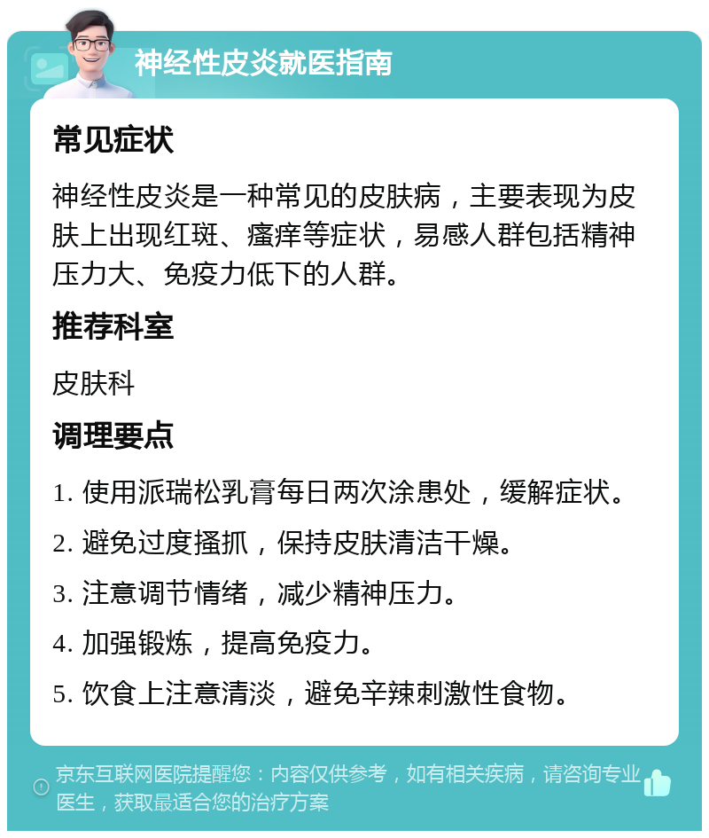 神经性皮炎就医指南 常见症状 神经性皮炎是一种常见的皮肤病，主要表现为皮肤上出现红斑、瘙痒等症状，易感人群包括精神压力大、免疫力低下的人群。 推荐科室 皮肤科 调理要点 1. 使用派瑞松乳膏每日两次涂患处，缓解症状。 2. 避免过度搔抓，保持皮肤清洁干燥。 3. 注意调节情绪，减少精神压力。 4. 加强锻炼，提高免疫力。 5. 饮食上注意清淡，避免辛辣刺激性食物。