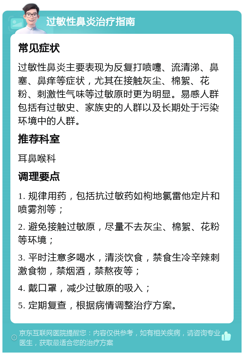 过敏性鼻炎治疗指南 常见症状 过敏性鼻炎主要表现为反复打喷嚏、流清涕、鼻塞、鼻痒等症状，尤其在接触灰尘、棉絮、花粉、刺激性气味等过敏原时更为明显。易感人群包括有过敏史、家族史的人群以及长期处于污染环境中的人群。 推荐科室 耳鼻喉科 调理要点 1. 规律用药，包括抗过敏药如枸地氯雷他定片和喷雾剂等； 2. 避免接触过敏原，尽量不去灰尘、棉絮、花粉等环境； 3. 平时注意多喝水，清淡饮食，禁食生冷辛辣刺激食物，禁烟酒，禁熬夜等； 4. 戴口罩，减少过敏原的吸入； 5. 定期复查，根据病情调整治疗方案。