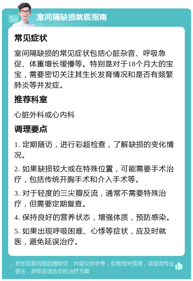 室间隔缺损就医指南 常见症状 室间隔缺损的常见症状包括心脏杂音、呼吸急促、体重增长缓慢等。特别是对于18个月大的宝宝，需要密切关注其生长发育情况和是否有频繁肺炎等并发症。 推荐科室 心脏外科或心内科 调理要点 1. 定期随访，进行彩超检查，了解缺损的变化情况。 2. 如果缺损较大或在特殊位置，可能需要手术治疗，包括传统开胸手术和介入手术等。 3. 对于轻度的三尖瓣反流，通常不需要特殊治疗，但需要定期复查。 4. 保持良好的营养状态，增强体质，预防感染。 5. 如果出现呼吸困难、心悸等症状，应及时就医，避免延误治疗。