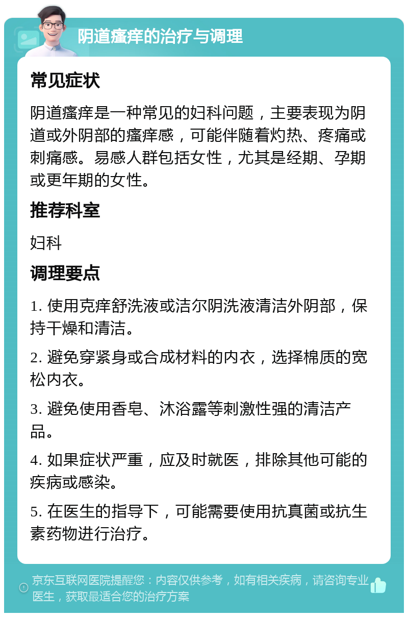 阴道瘙痒的治疗与调理 常见症状 阴道瘙痒是一种常见的妇科问题，主要表现为阴道或外阴部的瘙痒感，可能伴随着灼热、疼痛或刺痛感。易感人群包括女性，尤其是经期、孕期或更年期的女性。 推荐科室 妇科 调理要点 1. 使用克痒舒洗液或洁尔阴洗液清洁外阴部，保持干燥和清洁。 2. 避免穿紧身或合成材料的内衣，选择棉质的宽松内衣。 3. 避免使用香皂、沐浴露等刺激性强的清洁产品。 4. 如果症状严重，应及时就医，排除其他可能的疾病或感染。 5. 在医生的指导下，可能需要使用抗真菌或抗生素药物进行治疗。