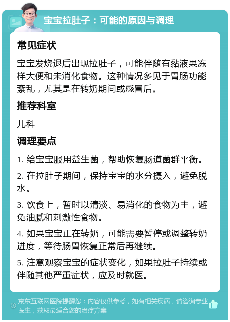 宝宝拉肚子：可能的原因与调理 常见症状 宝宝发烧退后出现拉肚子，可能伴随有黏液果冻样大便和未消化食物。这种情况多见于胃肠功能紊乱，尤其是在转奶期间或感冒后。 推荐科室 儿科 调理要点 1. 给宝宝服用益生菌，帮助恢复肠道菌群平衡。 2. 在拉肚子期间，保持宝宝的水分摄入，避免脱水。 3. 饮食上，暂时以清淡、易消化的食物为主，避免油腻和刺激性食物。 4. 如果宝宝正在转奶，可能需要暂停或调整转奶进度，等待肠胃恢复正常后再继续。 5. 注意观察宝宝的症状变化，如果拉肚子持续或伴随其他严重症状，应及时就医。