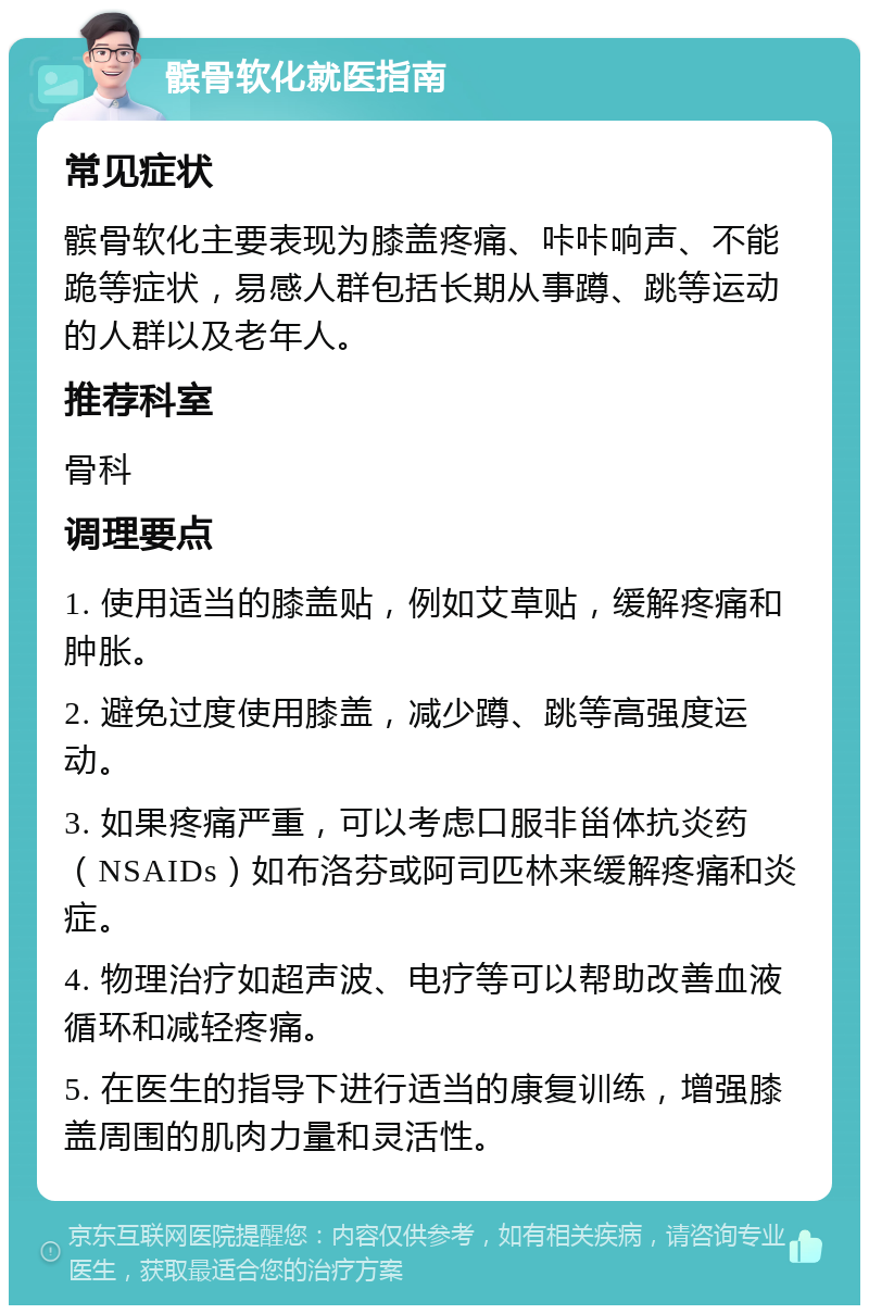 髌骨软化就医指南 常见症状 髌骨软化主要表现为膝盖疼痛、咔咔响声、不能跪等症状，易感人群包括长期从事蹲、跳等运动的人群以及老年人。 推荐科室 骨科 调理要点 1. 使用适当的膝盖贴，例如艾草贴，缓解疼痛和肿胀。 2. 避免过度使用膝盖，减少蹲、跳等高强度运动。 3. 如果疼痛严重，可以考虑口服非甾体抗炎药（NSAIDs）如布洛芬或阿司匹林来缓解疼痛和炎症。 4. 物理治疗如超声波、电疗等可以帮助改善血液循环和减轻疼痛。 5. 在医生的指导下进行适当的康复训练，增强膝盖周围的肌肉力量和灵活性。