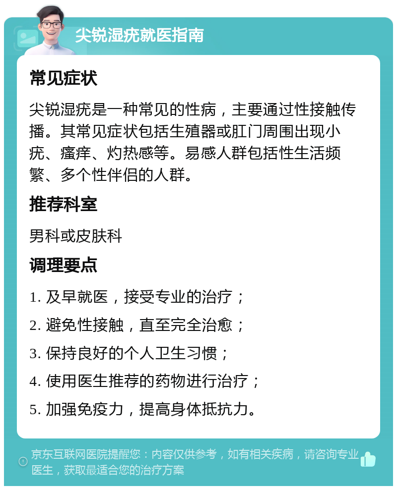 尖锐湿疣就医指南 常见症状 尖锐湿疣是一种常见的性病，主要通过性接触传播。其常见症状包括生殖器或肛门周围出现小疣、瘙痒、灼热感等。易感人群包括性生活频繁、多个性伴侣的人群。 推荐科室 男科或皮肤科 调理要点 1. 及早就医，接受专业的治疗； 2. 避免性接触，直至完全治愈； 3. 保持良好的个人卫生习惯； 4. 使用医生推荐的药物进行治疗； 5. 加强免疫力，提高身体抵抗力。