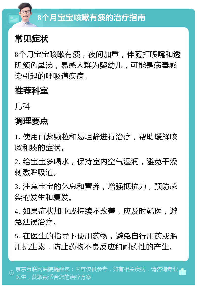 8个月宝宝咳嗽有痰的治疗指南 常见症状 8个月宝宝咳嗽有痰，夜间加重，伴随打喷嚏和透明颜色鼻涕，易感人群为婴幼儿，可能是病毒感染引起的呼吸道疾病。 推荐科室 儿科 调理要点 1. 使用百蕊颗粒和易坦静进行治疗，帮助缓解咳嗽和痰的症状。 2. 给宝宝多喝水，保持室内空气湿润，避免干燥刺激呼吸道。 3. 注意宝宝的休息和营养，增强抵抗力，预防感染的发生和复发。 4. 如果症状加重或持续不改善，应及时就医，避免延误治疗。 5. 在医生的指导下使用药物，避免自行用药或滥用抗生素，防止药物不良反应和耐药性的产生。