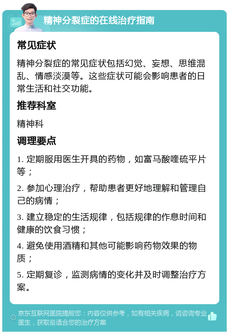 精神分裂症的在线治疗指南 常见症状 精神分裂症的常见症状包括幻觉、妄想、思维混乱、情感淡漠等。这些症状可能会影响患者的日常生活和社交功能。 推荐科室 精神科 调理要点 1. 定期服用医生开具的药物，如富马酸喹硫平片等； 2. 参加心理治疗，帮助患者更好地理解和管理自己的病情； 3. 建立稳定的生活规律，包括规律的作息时间和健康的饮食习惯； 4. 避免使用酒精和其他可能影响药物效果的物质； 5. 定期复诊，监测病情的变化并及时调整治疗方案。