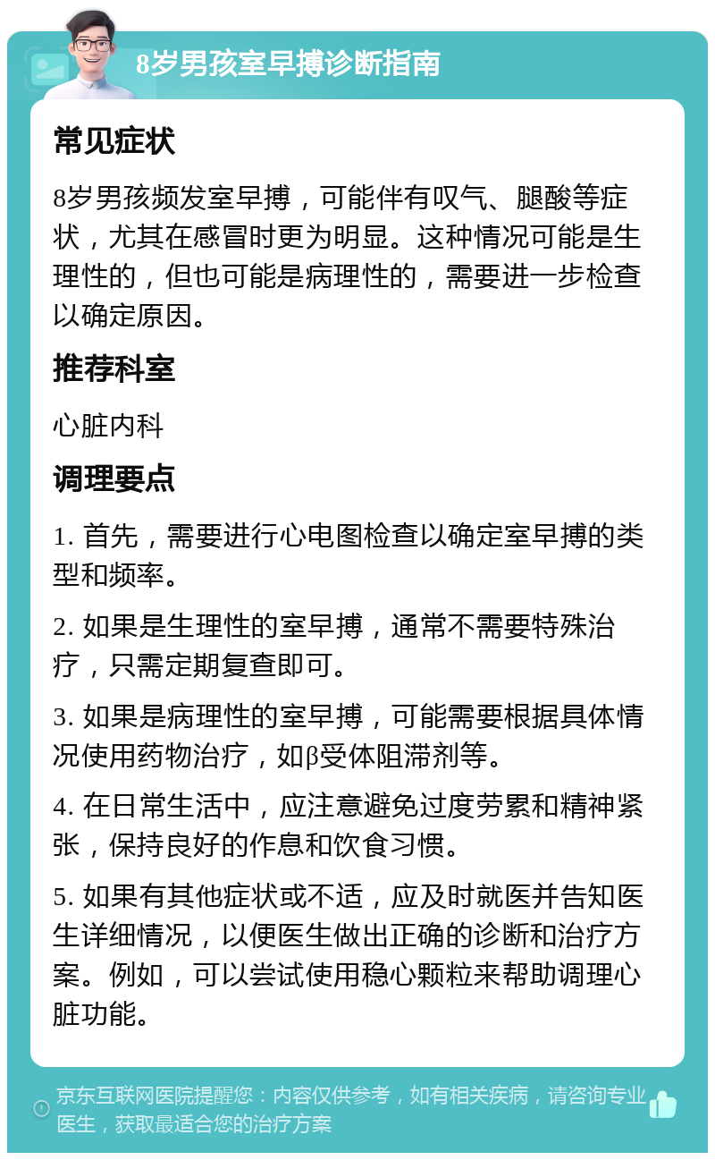 8岁男孩室早搏诊断指南 常见症状 8岁男孩频发室早搏，可能伴有叹气、腿酸等症状，尤其在感冒时更为明显。这种情况可能是生理性的，但也可能是病理性的，需要进一步检查以确定原因。 推荐科室 心脏内科 调理要点 1. 首先，需要进行心电图检查以确定室早搏的类型和频率。 2. 如果是生理性的室早搏，通常不需要特殊治疗，只需定期复查即可。 3. 如果是病理性的室早搏，可能需要根据具体情况使用药物治疗，如β受体阻滞剂等。 4. 在日常生活中，应注意避免过度劳累和精神紧张，保持良好的作息和饮食习惯。 5. 如果有其他症状或不适，应及时就医并告知医生详细情况，以便医生做出正确的诊断和治疗方案。例如，可以尝试使用稳心颗粒来帮助调理心脏功能。