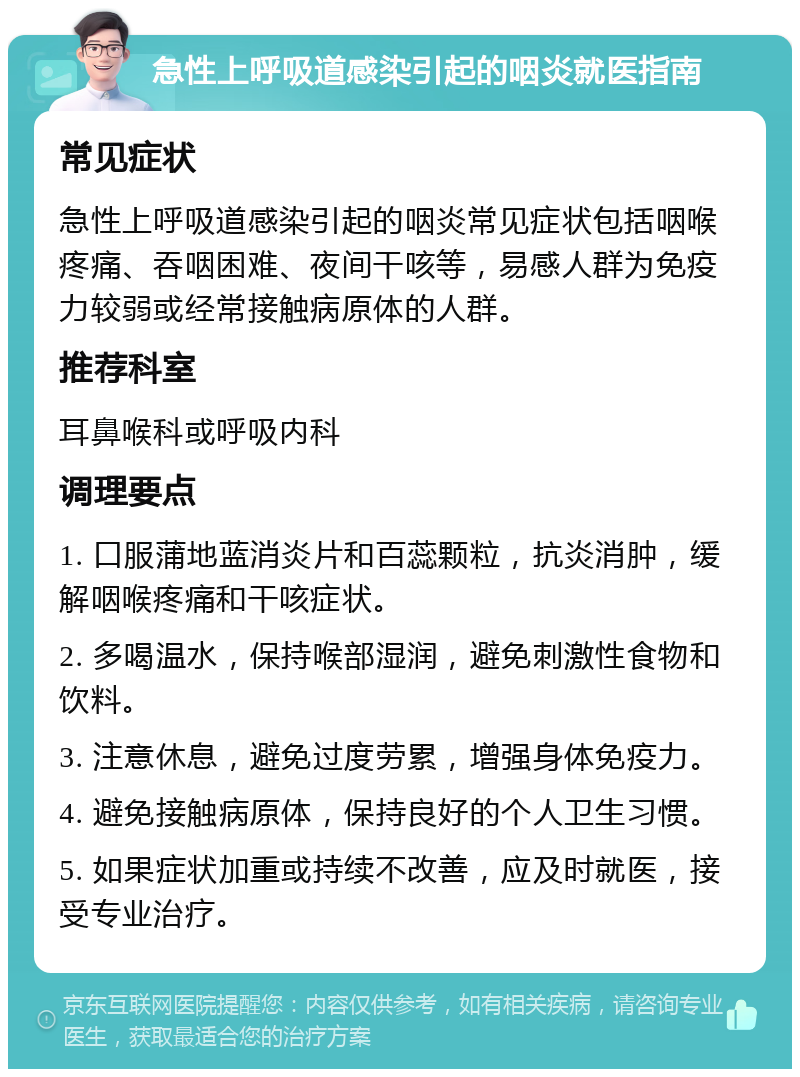 急性上呼吸道感染引起的咽炎就医指南 常见症状 急性上呼吸道感染引起的咽炎常见症状包括咽喉疼痛、吞咽困难、夜间干咳等，易感人群为免疫力较弱或经常接触病原体的人群。 推荐科室 耳鼻喉科或呼吸内科 调理要点 1. 口服蒲地蓝消炎片和百蕊颗粒，抗炎消肿，缓解咽喉疼痛和干咳症状。 2. 多喝温水，保持喉部湿润，避免刺激性食物和饮料。 3. 注意休息，避免过度劳累，增强身体免疫力。 4. 避免接触病原体，保持良好的个人卫生习惯。 5. 如果症状加重或持续不改善，应及时就医，接受专业治疗。