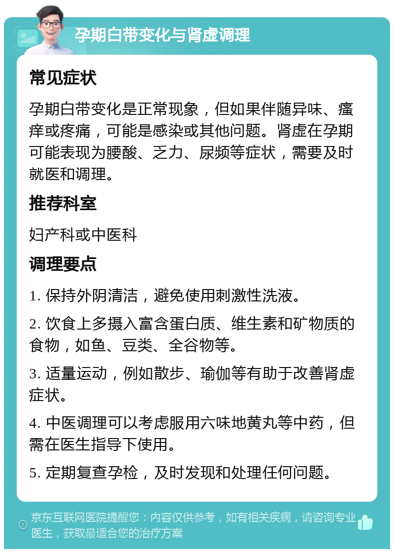 孕期白带变化与肾虚调理 常见症状 孕期白带变化是正常现象，但如果伴随异味、瘙痒或疼痛，可能是感染或其他问题。肾虚在孕期可能表现为腰酸、乏力、尿频等症状，需要及时就医和调理。 推荐科室 妇产科或中医科 调理要点 1. 保持外阴清洁，避免使用刺激性洗液。 2. 饮食上多摄入富含蛋白质、维生素和矿物质的食物，如鱼、豆类、全谷物等。 3. 适量运动，例如散步、瑜伽等有助于改善肾虚症状。 4. 中医调理可以考虑服用六味地黄丸等中药，但需在医生指导下使用。 5. 定期复查孕检，及时发现和处理任何问题。