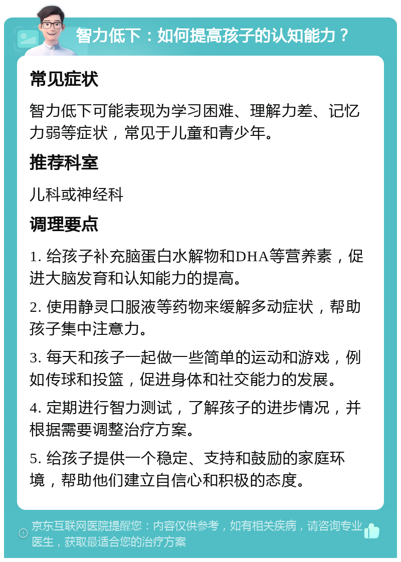 智力低下：如何提高孩子的认知能力？ 常见症状 智力低下可能表现为学习困难、理解力差、记忆力弱等症状，常见于儿童和青少年。 推荐科室 儿科或神经科 调理要点 1. 给孩子补充脑蛋白水解物和DHA等营养素，促进大脑发育和认知能力的提高。 2. 使用静灵口服液等药物来缓解多动症状，帮助孩子集中注意力。 3. 每天和孩子一起做一些简单的运动和游戏，例如传球和投篮，促进身体和社交能力的发展。 4. 定期进行智力测试，了解孩子的进步情况，并根据需要调整治疗方案。 5. 给孩子提供一个稳定、支持和鼓励的家庭环境，帮助他们建立自信心和积极的态度。