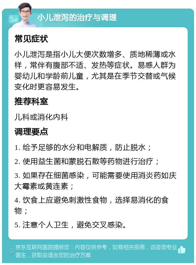 小儿泄泻的治疗与调理 常见症状 小儿泄泻是指小儿大便次数增多、质地稀薄或水样，常伴有腹部不适、发热等症状。易感人群为婴幼儿和学龄前儿童，尤其是在季节交替或气候变化时更容易发生。 推荐科室 儿科或消化内科 调理要点 1. 给予足够的水分和电解质，防止脱水； 2. 使用益生菌和蒙脱石散等药物进行治疗； 3. 如果存在细菌感染，可能需要使用消炎药如庆大霉素或黄连素； 4. 饮食上应避免刺激性食物，选择易消化的食物； 5. 注意个人卫生，避免交叉感染。