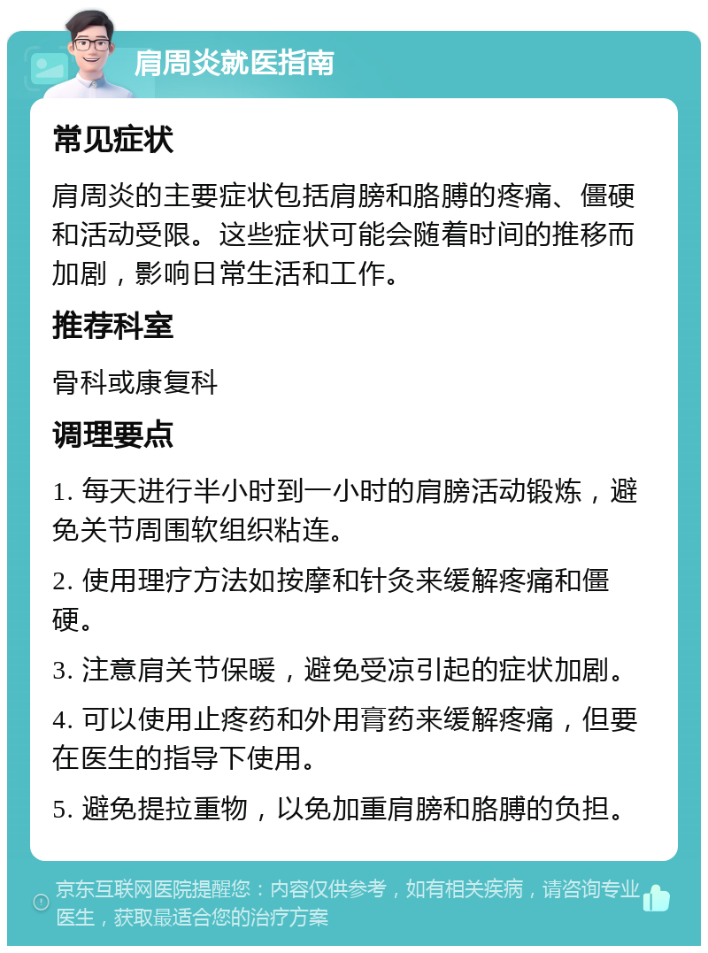 肩周炎就医指南 常见症状 肩周炎的主要症状包括肩膀和胳膊的疼痛、僵硬和活动受限。这些症状可能会随着时间的推移而加剧，影响日常生活和工作。 推荐科室 骨科或康复科 调理要点 1. 每天进行半小时到一小时的肩膀活动锻炼，避免关节周围软组织粘连。 2. 使用理疗方法如按摩和针灸来缓解疼痛和僵硬。 3. 注意肩关节保暖，避免受凉引起的症状加剧。 4. 可以使用止疼药和外用膏药来缓解疼痛，但要在医生的指导下使用。 5. 避免提拉重物，以免加重肩膀和胳膊的负担。