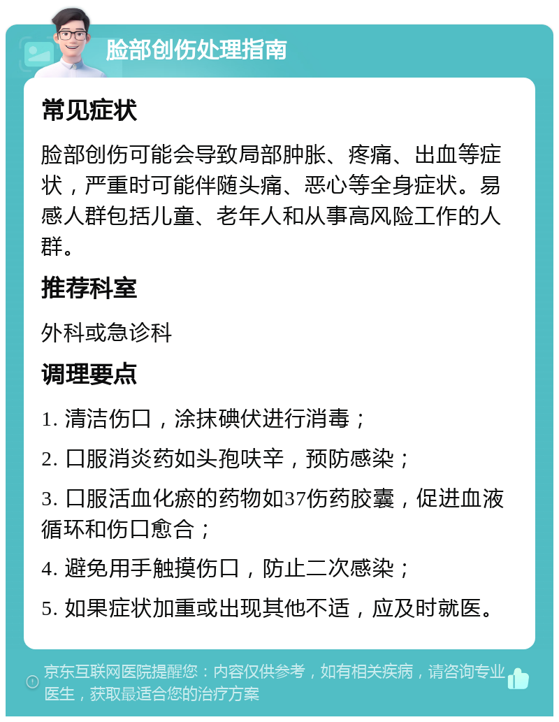 脸部创伤处理指南 常见症状 脸部创伤可能会导致局部肿胀、疼痛、出血等症状，严重时可能伴随头痛、恶心等全身症状。易感人群包括儿童、老年人和从事高风险工作的人群。 推荐科室 外科或急诊科 调理要点 1. 清洁伤口，涂抹碘伏进行消毒； 2. 口服消炎药如头孢呋辛，预防感染； 3. 口服活血化瘀的药物如37伤药胶囊，促进血液循环和伤口愈合； 4. 避免用手触摸伤口，防止二次感染； 5. 如果症状加重或出现其他不适，应及时就医。