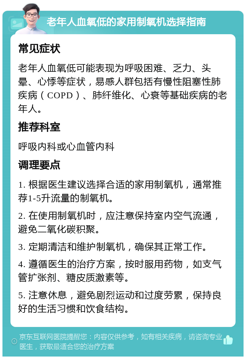 老年人血氧低的家用制氧机选择指南 常见症状 老年人血氧低可能表现为呼吸困难、乏力、头晕、心悸等症状，易感人群包括有慢性阻塞性肺疾病（COPD）、肺纤维化、心衰等基础疾病的老年人。 推荐科室 呼吸内科或心血管内科 调理要点 1. 根据医生建议选择合适的家用制氧机，通常推荐1-5升流量的制氧机。 2. 在使用制氧机时，应注意保持室内空气流通，避免二氧化碳积聚。 3. 定期清洁和维护制氧机，确保其正常工作。 4. 遵循医生的治疗方案，按时服用药物，如支气管扩张剂、糖皮质激素等。 5. 注意休息，避免剧烈运动和过度劳累，保持良好的生活习惯和饮食结构。