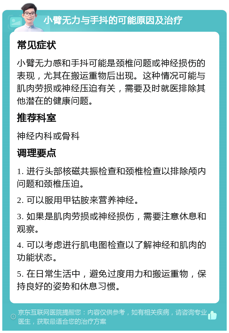 小臂无力与手抖的可能原因及治疗 常见症状 小臂无力感和手抖可能是颈椎问题或神经损伤的表现，尤其在搬运重物后出现。这种情况可能与肌肉劳损或神经压迫有关，需要及时就医排除其他潜在的健康问题。 推荐科室 神经内科或骨科 调理要点 1. 进行头部核磁共振检查和颈椎检查以排除颅内问题和颈椎压迫。 2. 可以服用甲钴胺来营养神经。 3. 如果是肌肉劳损或神经损伤，需要注意休息和观察。 4. 可以考虑进行肌电图检查以了解神经和肌肉的功能状态。 5. 在日常生活中，避免过度用力和搬运重物，保持良好的姿势和休息习惯。