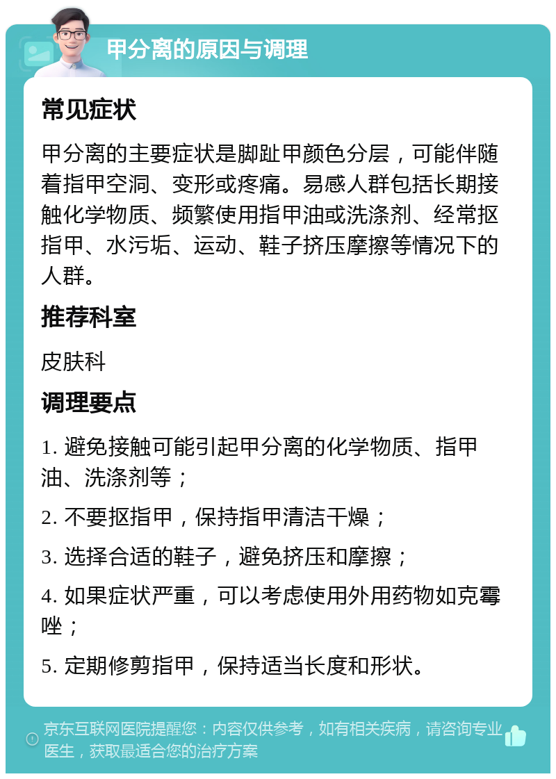 甲分离的原因与调理 常见症状 甲分离的主要症状是脚趾甲颜色分层，可能伴随着指甲空洞、变形或疼痛。易感人群包括长期接触化学物质、频繁使用指甲油或洗涤剂、经常抠指甲、水污垢、运动、鞋子挤压摩擦等情况下的人群。 推荐科室 皮肤科 调理要点 1. 避免接触可能引起甲分离的化学物质、指甲油、洗涤剂等； 2. 不要抠指甲，保持指甲清洁干燥； 3. 选择合适的鞋子，避免挤压和摩擦； 4. 如果症状严重，可以考虑使用外用药物如克霉唑； 5. 定期修剪指甲，保持适当长度和形状。