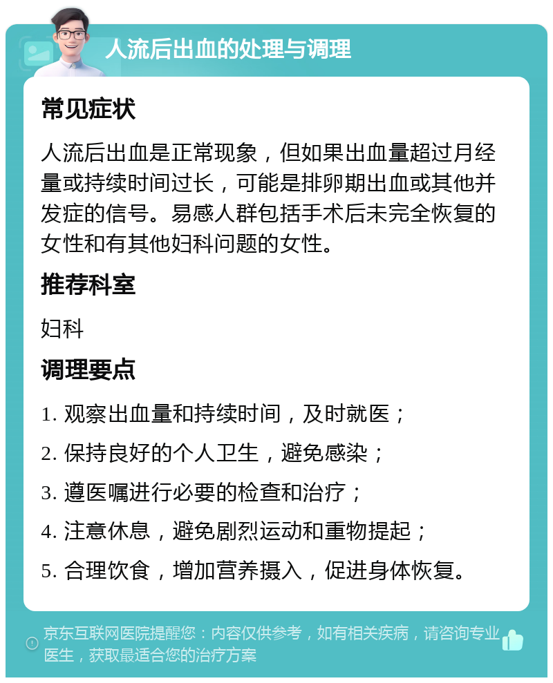 人流后出血的处理与调理 常见症状 人流后出血是正常现象，但如果出血量超过月经量或持续时间过长，可能是排卵期出血或其他并发症的信号。易感人群包括手术后未完全恢复的女性和有其他妇科问题的女性。 推荐科室 妇科 调理要点 1. 观察出血量和持续时间，及时就医； 2. 保持良好的个人卫生，避免感染； 3. 遵医嘱进行必要的检查和治疗； 4. 注意休息，避免剧烈运动和重物提起； 5. 合理饮食，增加营养摄入，促进身体恢复。