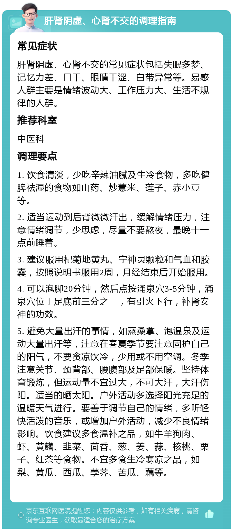 肝肾阴虚、心肾不交的调理指南 常见症状 肝肾阴虚、心肾不交的常见症状包括失眠多梦、记忆力差、口干、眼睛干涩、白带异常等。易感人群主要是情绪波动大、工作压力大、生活不规律的人群。 推荐科室 中医科 调理要点 1. 饮食清淡，少吃辛辣油腻及生冷食物，多吃健脾祛湿的食物如山药、炒薏米、莲子、赤小豆等。 2. 适当运动到后背微微汗出，缓解情绪压力，注意情绪调节，少思虑，尽量不要熬夜，最晚十一点前睡着。 3. 建议服用杞菊地黄丸、宁神灵颗粒和气血和胶囊，按照说明书服用2周，月经结束后开始服用。 4. 可以泡脚20分钟，然后点按涌泉穴3-5分钟，涌泉穴位于足底前三分之一，有引火下行，补肾安神的功效。 5. 避免大量出汗的事情，如蒸桑拿、泡温泉及运动大量出汗等，注意在春夏季节要注意固护自己的阳气，不要贪凉饮冷，少用或不用空调。冬季注意关节、颈背部、腰腹部及足部保暖。坚持体育锻炼，但运动量不宜过大，不可大汗，大汗伤阳。适当的晒太阳。户外活动多选择阳光充足的温暖天气进行。要善于调节自己的情绪，多听轻快活泼的音乐，或增加户外活动，减少不良情绪影响。饮食建议多食温补之品，如牛羊狗肉、虾、黄鳝、韭菜、茴香、葱、姜、蒜、核桃、栗子、红茶等食物。不宜多食生冷寒凉之品，如梨、黄瓜、西瓜、荸荠、苦瓜、藕等。