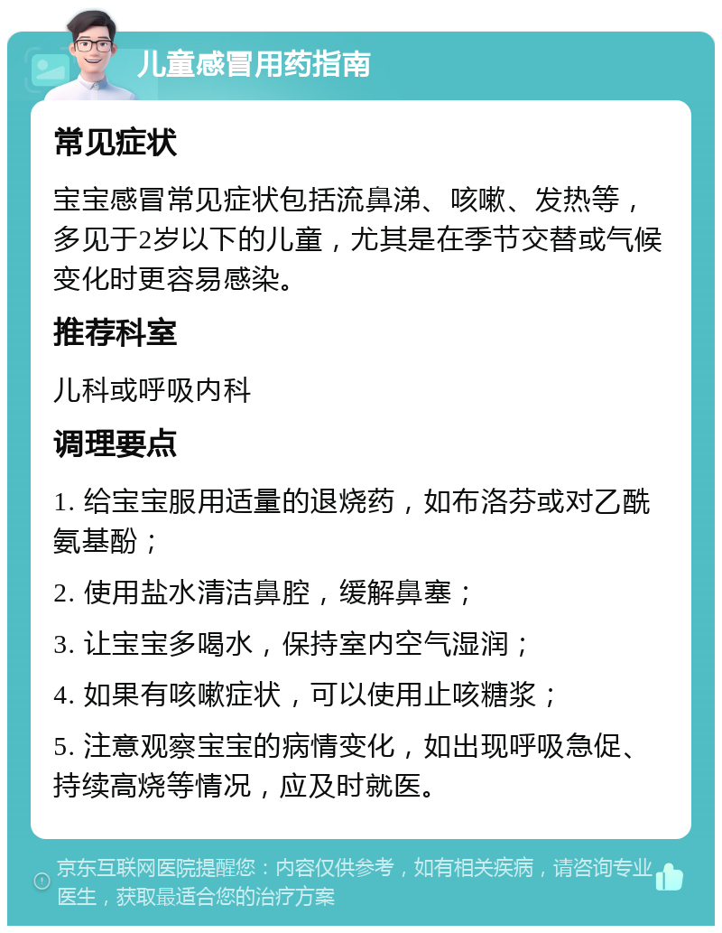 儿童感冒用药指南 常见症状 宝宝感冒常见症状包括流鼻涕、咳嗽、发热等，多见于2岁以下的儿童，尤其是在季节交替或气候变化时更容易感染。 推荐科室 儿科或呼吸内科 调理要点 1. 给宝宝服用适量的退烧药，如布洛芬或对乙酰氨基酚； 2. 使用盐水清洁鼻腔，缓解鼻塞； 3. 让宝宝多喝水，保持室内空气湿润； 4. 如果有咳嗽症状，可以使用止咳糖浆； 5. 注意观察宝宝的病情变化，如出现呼吸急促、持续高烧等情况，应及时就医。