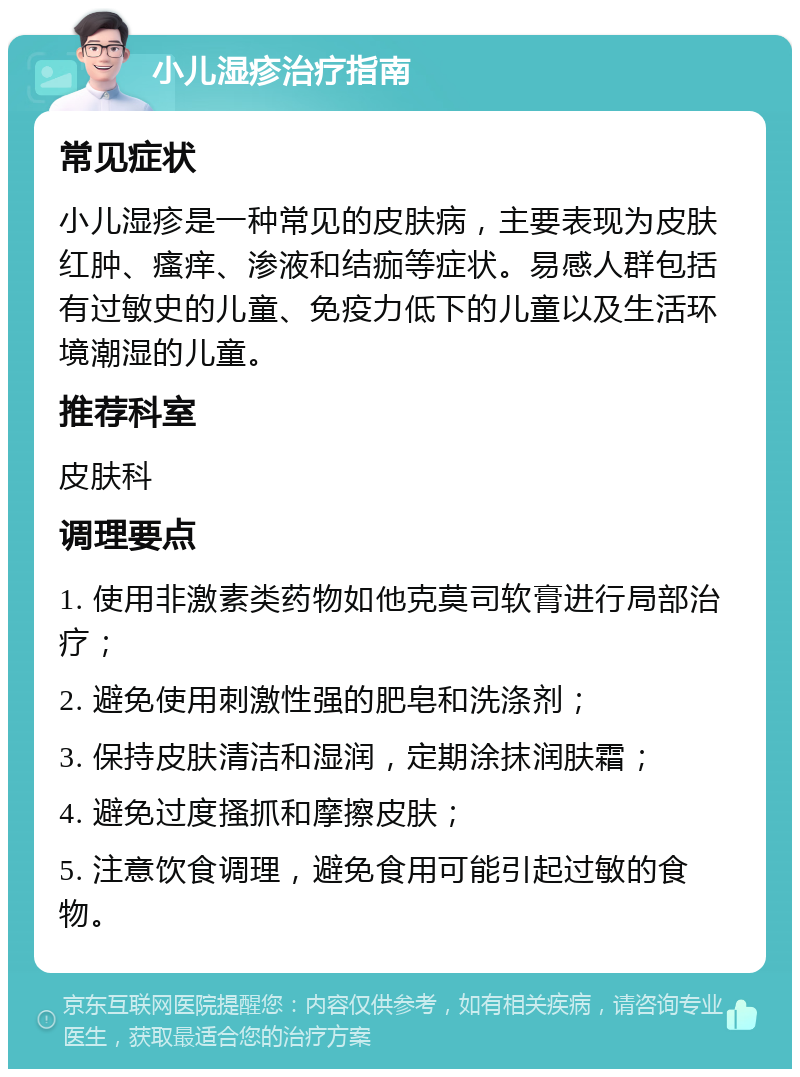 小儿湿疹治疗指南 常见症状 小儿湿疹是一种常见的皮肤病，主要表现为皮肤红肿、瘙痒、渗液和结痂等症状。易感人群包括有过敏史的儿童、免疫力低下的儿童以及生活环境潮湿的儿童。 推荐科室 皮肤科 调理要点 1. 使用非激素类药物如他克莫司软膏进行局部治疗； 2. 避免使用刺激性强的肥皂和洗涤剂； 3. 保持皮肤清洁和湿润，定期涂抹润肤霜； 4. 避免过度搔抓和摩擦皮肤； 5. 注意饮食调理，避免食用可能引起过敏的食物。