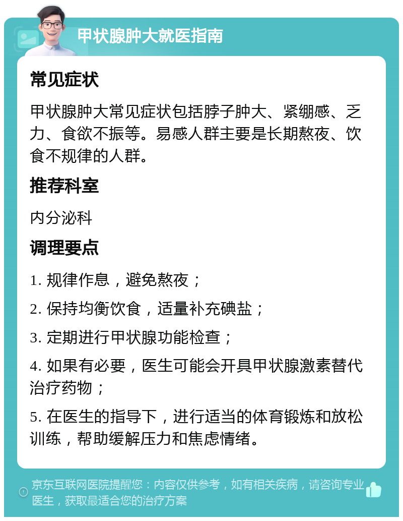 甲状腺肿大就医指南 常见症状 甲状腺肿大常见症状包括脖子肿大、紧绷感、乏力、食欲不振等。易感人群主要是长期熬夜、饮食不规律的人群。 推荐科室 内分泌科 调理要点 1. 规律作息，避免熬夜； 2. 保持均衡饮食，适量补充碘盐； 3. 定期进行甲状腺功能检查； 4. 如果有必要，医生可能会开具甲状腺激素替代治疗药物； 5. 在医生的指导下，进行适当的体育锻炼和放松训练，帮助缓解压力和焦虑情绪。