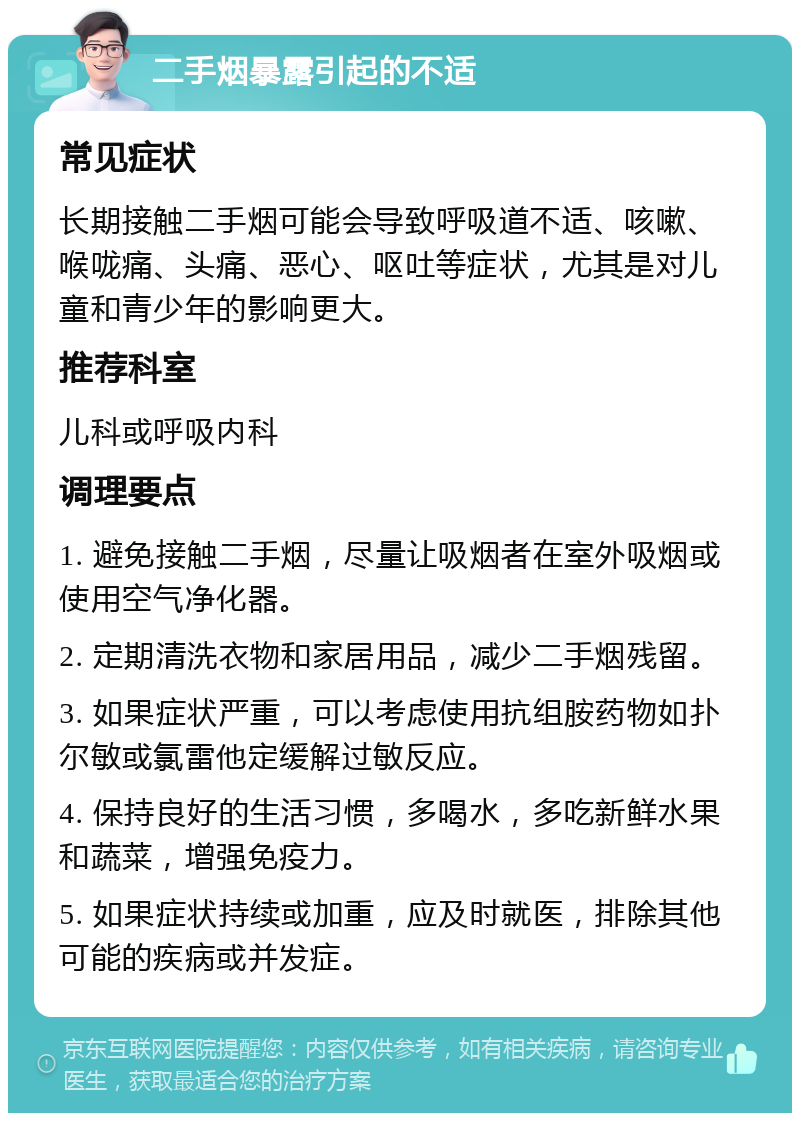 二手烟暴露引起的不适 常见症状 长期接触二手烟可能会导致呼吸道不适、咳嗽、喉咙痛、头痛、恶心、呕吐等症状，尤其是对儿童和青少年的影响更大。 推荐科室 儿科或呼吸内科 调理要点 1. 避免接触二手烟，尽量让吸烟者在室外吸烟或使用空气净化器。 2. 定期清洗衣物和家居用品，减少二手烟残留。 3. 如果症状严重，可以考虑使用抗组胺药物如扑尔敏或氯雷他定缓解过敏反应。 4. 保持良好的生活习惯，多喝水，多吃新鲜水果和蔬菜，增强免疫力。 5. 如果症状持续或加重，应及时就医，排除其他可能的疾病或并发症。