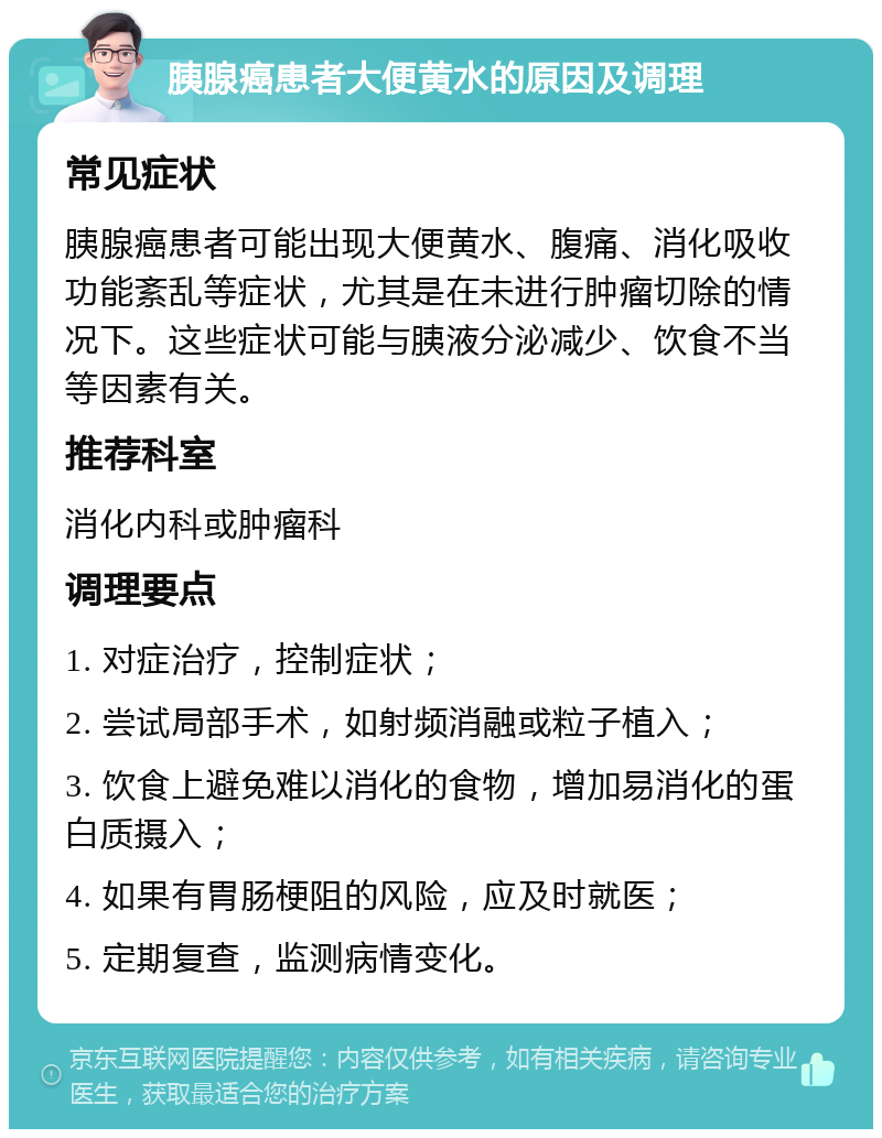 胰腺癌患者大便黄水的原因及调理 常见症状 胰腺癌患者可能出现大便黄水、腹痛、消化吸收功能紊乱等症状，尤其是在未进行肿瘤切除的情况下。这些症状可能与胰液分泌减少、饮食不当等因素有关。 推荐科室 消化内科或肿瘤科 调理要点 1. 对症治疗，控制症状； 2. 尝试局部手术，如射频消融或粒子植入； 3. 饮食上避免难以消化的食物，增加易消化的蛋白质摄入； 4. 如果有胃肠梗阻的风险，应及时就医； 5. 定期复查，监测病情变化。