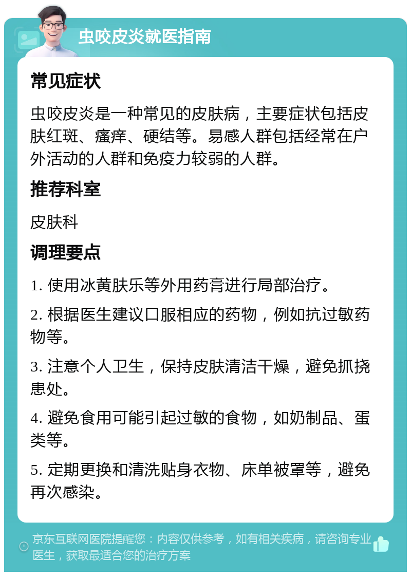 虫咬皮炎就医指南 常见症状 虫咬皮炎是一种常见的皮肤病，主要症状包括皮肤红斑、瘙痒、硬结等。易感人群包括经常在户外活动的人群和免疫力较弱的人群。 推荐科室 皮肤科 调理要点 1. 使用冰黄肤乐等外用药膏进行局部治疗。 2. 根据医生建议口服相应的药物，例如抗过敏药物等。 3. 注意个人卫生，保持皮肤清洁干燥，避免抓挠患处。 4. 避免食用可能引起过敏的食物，如奶制品、蛋类等。 5. 定期更换和清洗贴身衣物、床单被罩等，避免再次感染。