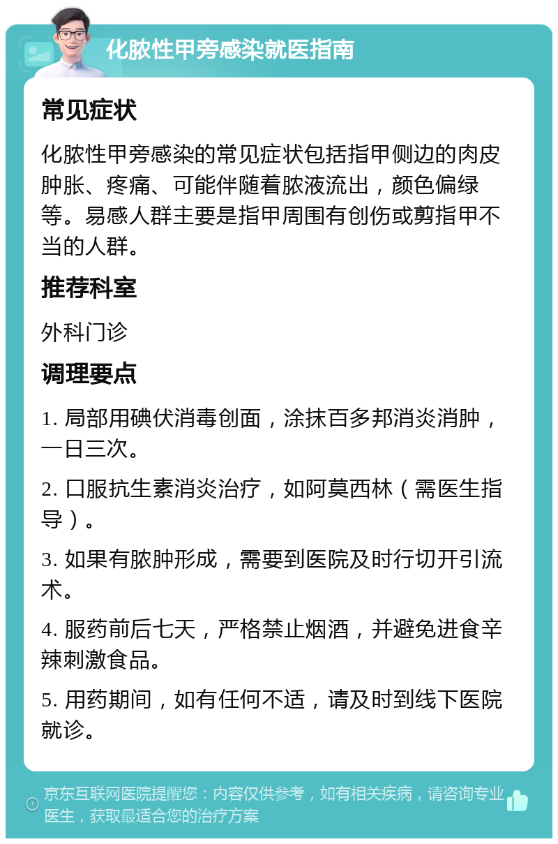 化脓性甲旁感染就医指南 常见症状 化脓性甲旁感染的常见症状包括指甲侧边的肉皮肿胀、疼痛、可能伴随着脓液流出，颜色偏绿等。易感人群主要是指甲周围有创伤或剪指甲不当的人群。 推荐科室 外科门诊 调理要点 1. 局部用碘伏消毒创面，涂抹百多邦消炎消肿，一日三次。 2. 口服抗生素消炎治疗，如阿莫西林（需医生指导）。 3. 如果有脓肿形成，需要到医院及时行切开引流术。 4. 服药前后七天，严格禁止烟酒，并避免进食辛辣刺激食品。 5. 用药期间，如有任何不适，请及时到线下医院就诊。