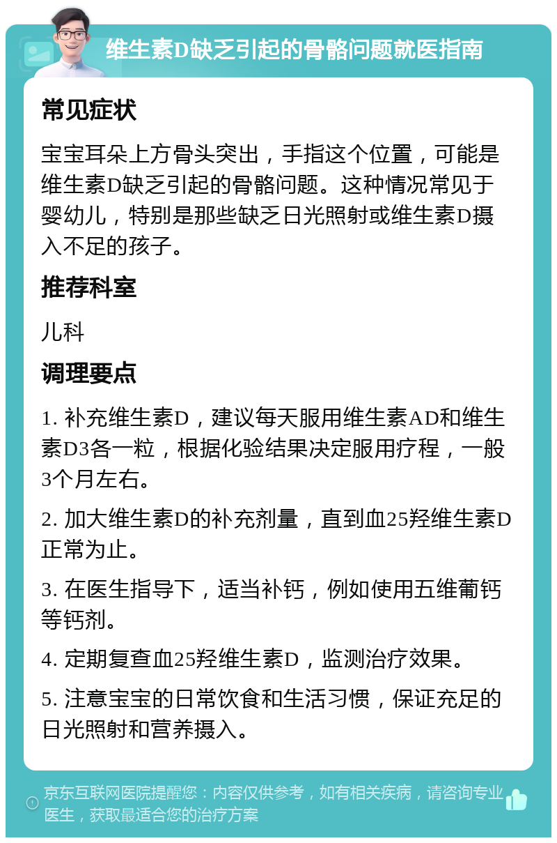 维生素D缺乏引起的骨骼问题就医指南 常见症状 宝宝耳朵上方骨头突出，手指这个位置，可能是维生素D缺乏引起的骨骼问题。这种情况常见于婴幼儿，特别是那些缺乏日光照射或维生素D摄入不足的孩子。 推荐科室 儿科 调理要点 1. 补充维生素D，建议每天服用维生素AD和维生素D3各一粒，根据化验结果决定服用疗程，一般3个月左右。 2. 加大维生素D的补充剂量，直到血25羟维生素D正常为止。 3. 在医生指导下，适当补钙，例如使用五维葡钙等钙剂。 4. 定期复查血25羟维生素D，监测治疗效果。 5. 注意宝宝的日常饮食和生活习惯，保证充足的日光照射和营养摄入。