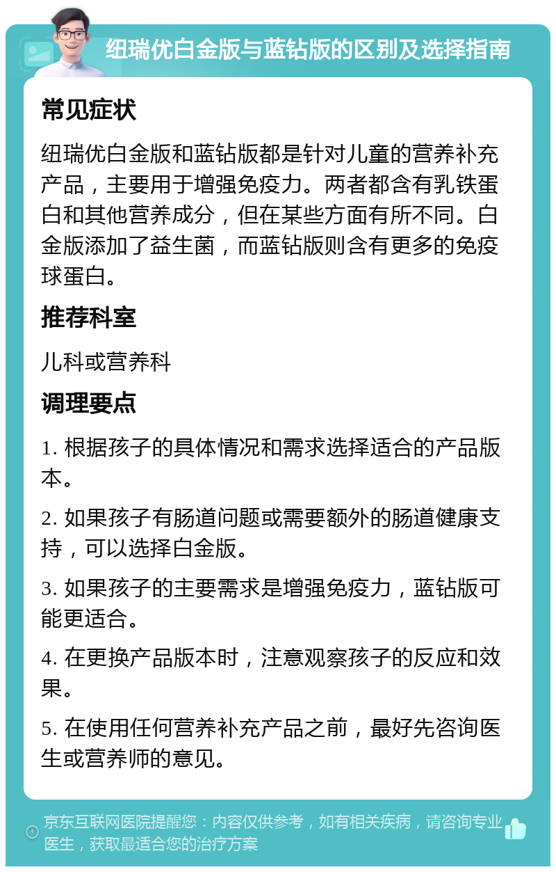 纽瑞优白金版与蓝钻版的区别及选择指南 常见症状 纽瑞优白金版和蓝钻版都是针对儿童的营养补充产品，主要用于增强免疫力。两者都含有乳铁蛋白和其他营养成分，但在某些方面有所不同。白金版添加了益生菌，而蓝钻版则含有更多的免疫球蛋白。 推荐科室 儿科或营养科 调理要点 1. 根据孩子的具体情况和需求选择适合的产品版本。 2. 如果孩子有肠道问题或需要额外的肠道健康支持，可以选择白金版。 3. 如果孩子的主要需求是增强免疫力，蓝钻版可能更适合。 4. 在更换产品版本时，注意观察孩子的反应和效果。 5. 在使用任何营养补充产品之前，最好先咨询医生或营养师的意见。