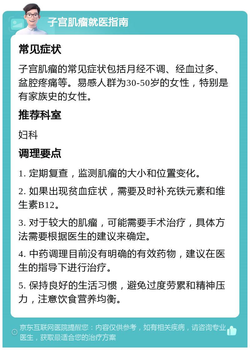 子宫肌瘤就医指南 常见症状 子宫肌瘤的常见症状包括月经不调、经血过多、盆腔疼痛等。易感人群为30-50岁的女性，特别是有家族史的女性。 推荐科室 妇科 调理要点 1. 定期复查，监测肌瘤的大小和位置变化。 2. 如果出现贫血症状，需要及时补充铁元素和维生素B12。 3. 对于较大的肌瘤，可能需要手术治疗，具体方法需要根据医生的建议来确定。 4. 中药调理目前没有明确的有效药物，建议在医生的指导下进行治疗。 5. 保持良好的生活习惯，避免过度劳累和精神压力，注意饮食营养均衡。