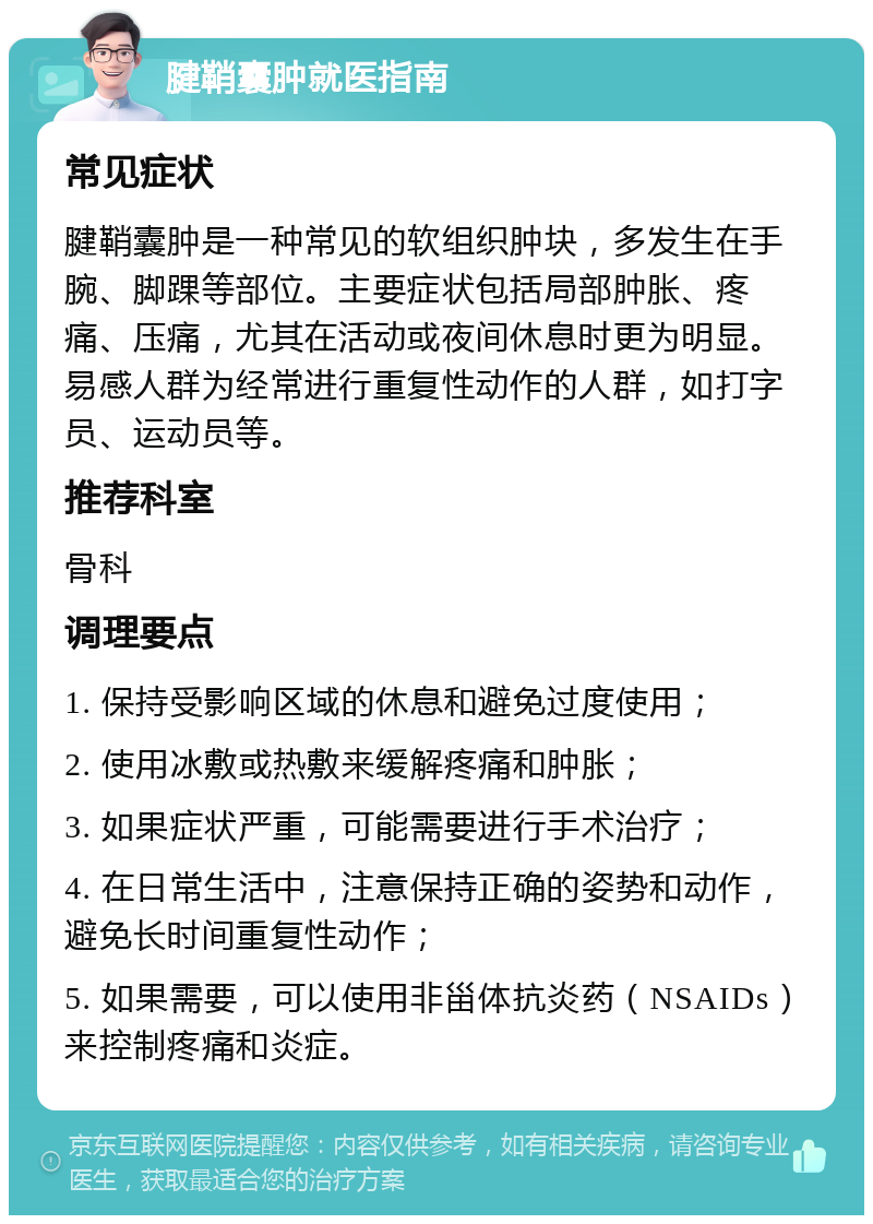 腱鞘囊肿就医指南 常见症状 腱鞘囊肿是一种常见的软组织肿块，多发生在手腕、脚踝等部位。主要症状包括局部肿胀、疼痛、压痛，尤其在活动或夜间休息时更为明显。易感人群为经常进行重复性动作的人群，如打字员、运动员等。 推荐科室 骨科 调理要点 1. 保持受影响区域的休息和避免过度使用； 2. 使用冰敷或热敷来缓解疼痛和肿胀； 3. 如果症状严重，可能需要进行手术治疗； 4. 在日常生活中，注意保持正确的姿势和动作，避免长时间重复性动作； 5. 如果需要，可以使用非甾体抗炎药（NSAIDs）来控制疼痛和炎症。