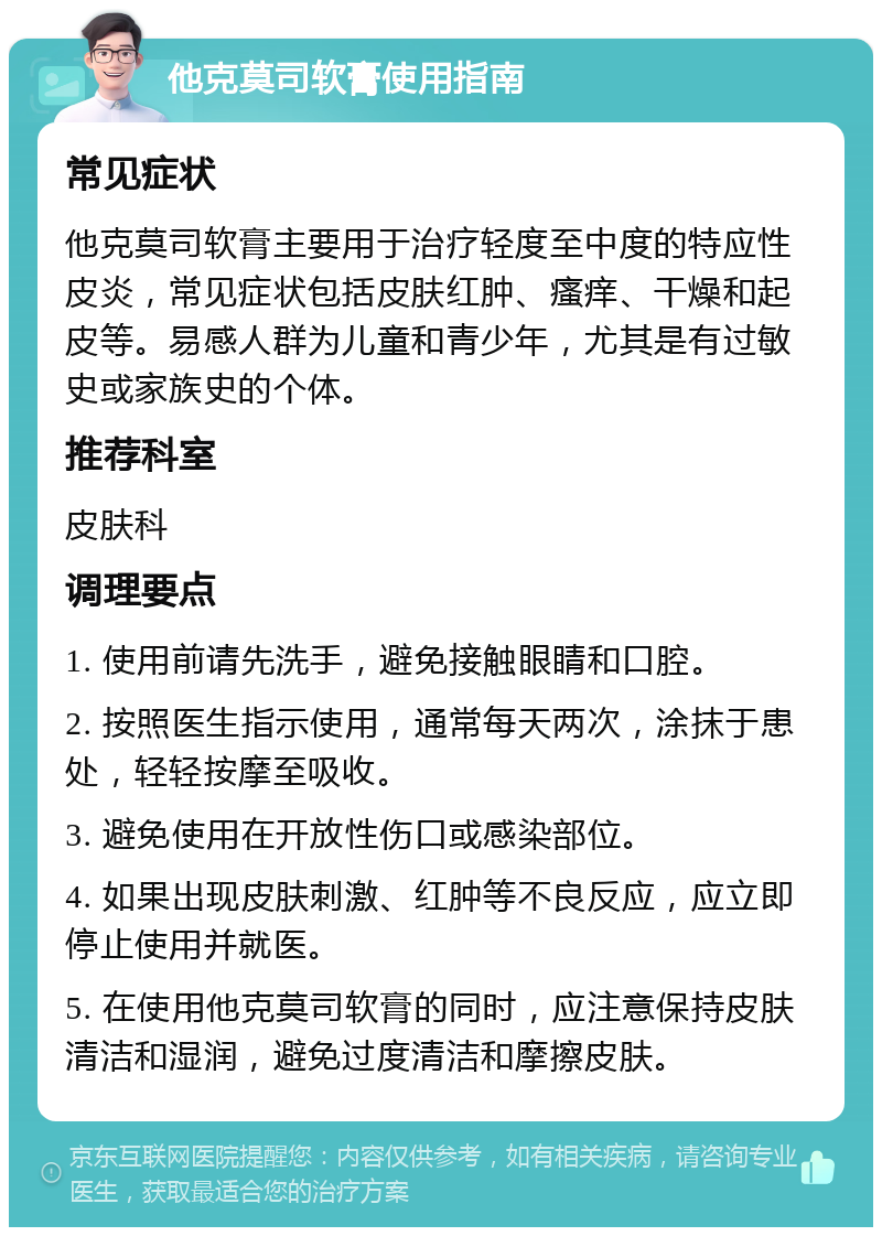 他克莫司软膏使用指南 常见症状 他克莫司软膏主要用于治疗轻度至中度的特应性皮炎，常见症状包括皮肤红肿、瘙痒、干燥和起皮等。易感人群为儿童和青少年，尤其是有过敏史或家族史的个体。 推荐科室 皮肤科 调理要点 1. 使用前请先洗手，避免接触眼睛和口腔。 2. 按照医生指示使用，通常每天两次，涂抹于患处，轻轻按摩至吸收。 3. 避免使用在开放性伤口或感染部位。 4. 如果出现皮肤刺激、红肿等不良反应，应立即停止使用并就医。 5. 在使用他克莫司软膏的同时，应注意保持皮肤清洁和湿润，避免过度清洁和摩擦皮肤。