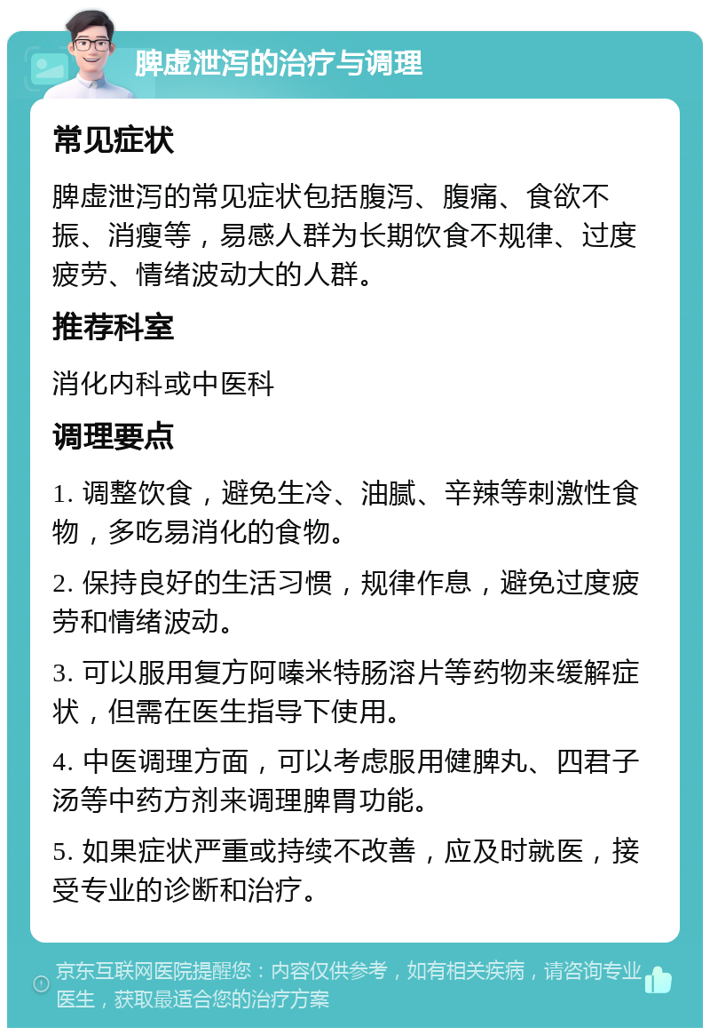 脾虚泄泻的治疗与调理 常见症状 脾虚泄泻的常见症状包括腹泻、腹痛、食欲不振、消瘦等，易感人群为长期饮食不规律、过度疲劳、情绪波动大的人群。 推荐科室 消化内科或中医科 调理要点 1. 调整饮食，避免生冷、油腻、辛辣等刺激性食物，多吃易消化的食物。 2. 保持良好的生活习惯，规律作息，避免过度疲劳和情绪波动。 3. 可以服用复方阿嗪米特肠溶片等药物来缓解症状，但需在医生指导下使用。 4. 中医调理方面，可以考虑服用健脾丸、四君子汤等中药方剂来调理脾胃功能。 5. 如果症状严重或持续不改善，应及时就医，接受专业的诊断和治疗。