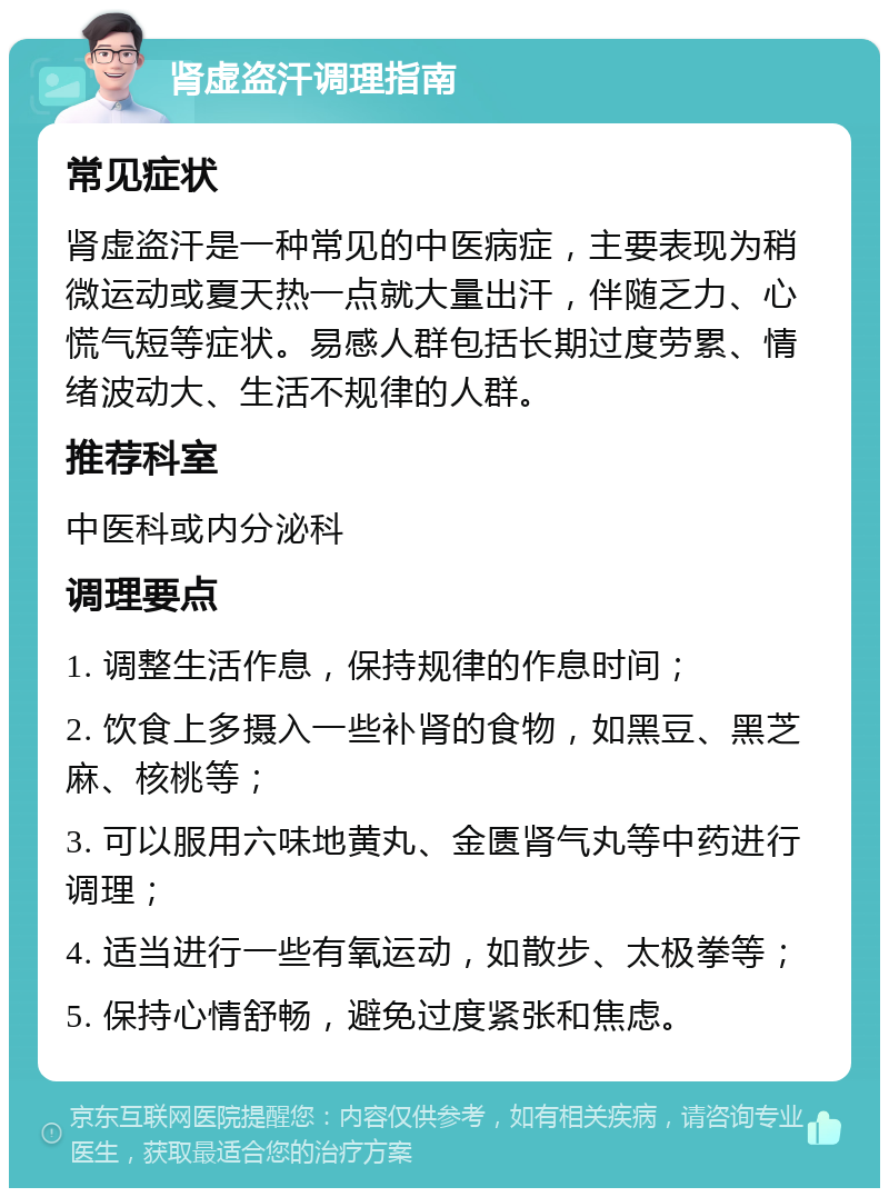 肾虚盗汗调理指南 常见症状 肾虚盗汗是一种常见的中医病症，主要表现为稍微运动或夏天热一点就大量出汗，伴随乏力、心慌气短等症状。易感人群包括长期过度劳累、情绪波动大、生活不规律的人群。 推荐科室 中医科或内分泌科 调理要点 1. 调整生活作息，保持规律的作息时间； 2. 饮食上多摄入一些补肾的食物，如黑豆、黑芝麻、核桃等； 3. 可以服用六味地黄丸、金匮肾气丸等中药进行调理； 4. 适当进行一些有氧运动，如散步、太极拳等； 5. 保持心情舒畅，避免过度紧张和焦虑。