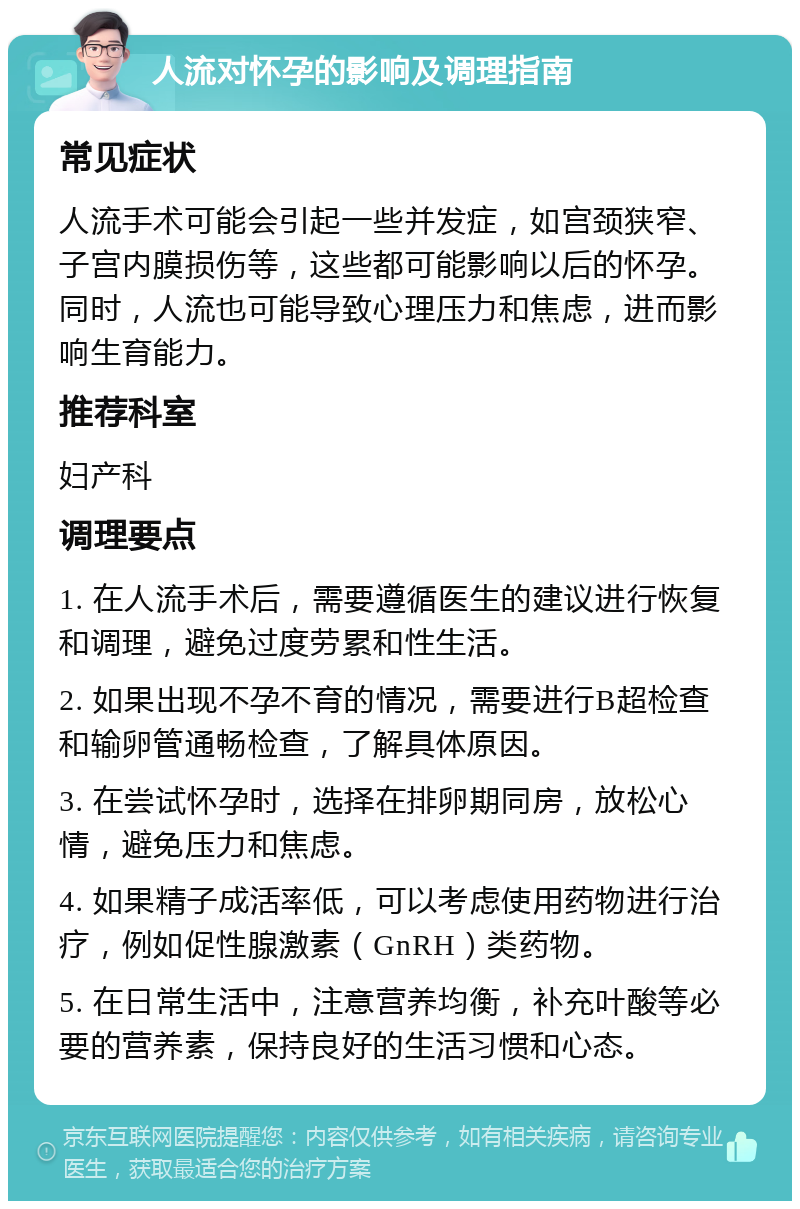 人流对怀孕的影响及调理指南 常见症状 人流手术可能会引起一些并发症，如宫颈狭窄、子宫内膜损伤等，这些都可能影响以后的怀孕。同时，人流也可能导致心理压力和焦虑，进而影响生育能力。 推荐科室 妇产科 调理要点 1. 在人流手术后，需要遵循医生的建议进行恢复和调理，避免过度劳累和性生活。 2. 如果出现不孕不育的情况，需要进行B超检查和输卵管通畅检查，了解具体原因。 3. 在尝试怀孕时，选择在排卵期同房，放松心情，避免压力和焦虑。 4. 如果精子成活率低，可以考虑使用药物进行治疗，例如促性腺激素（GnRH）类药物。 5. 在日常生活中，注意营养均衡，补充叶酸等必要的营养素，保持良好的生活习惯和心态。