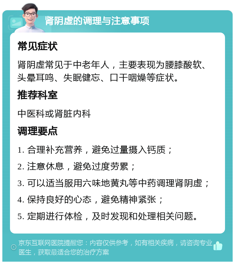 肾阴虚的调理与注意事项 常见症状 肾阴虚常见于中老年人，主要表现为腰膝酸软、头晕耳鸣、失眠健忘、口干咽燥等症状。 推荐科室 中医科或肾脏内科 调理要点 1. 合理补充营养，避免过量摄入钙质； 2. 注意休息，避免过度劳累； 3. 可以适当服用六味地黄丸等中药调理肾阴虚； 4. 保持良好的心态，避免精神紧张； 5. 定期进行体检，及时发现和处理相关问题。