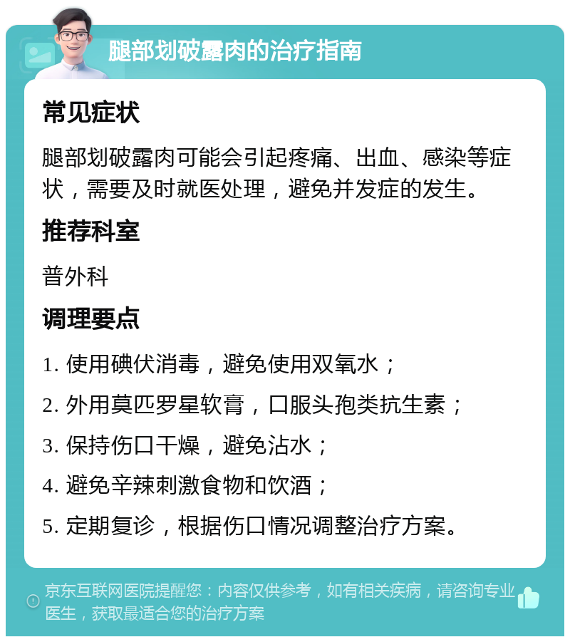 腿部划破露肉的治疗指南 常见症状 腿部划破露肉可能会引起疼痛、出血、感染等症状，需要及时就医处理，避免并发症的发生。 推荐科室 普外科 调理要点 1. 使用碘伏消毒，避免使用双氧水； 2. 外用莫匹罗星软膏，口服头孢类抗生素； 3. 保持伤口干燥，避免沾水； 4. 避免辛辣刺激食物和饮酒； 5. 定期复诊，根据伤口情况调整治疗方案。