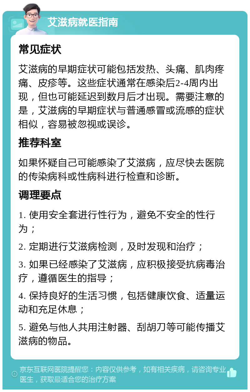 艾滋病就医指南 常见症状 艾滋病的早期症状可能包括发热、头痛、肌肉疼痛、皮疹等。这些症状通常在感染后2-4周内出现，但也可能延迟到数月后才出现。需要注意的是，艾滋病的早期症状与普通感冒或流感的症状相似，容易被忽视或误诊。 推荐科室 如果怀疑自己可能感染了艾滋病，应尽快去医院的传染病科或性病科进行检查和诊断。 调理要点 1. 使用安全套进行性行为，避免不安全的性行为； 2. 定期进行艾滋病检测，及时发现和治疗； 3. 如果已经感染了艾滋病，应积极接受抗病毒治疗，遵循医生的指导； 4. 保持良好的生活习惯，包括健康饮食、适量运动和充足休息； 5. 避免与他人共用注射器、刮胡刀等可能传播艾滋病的物品。