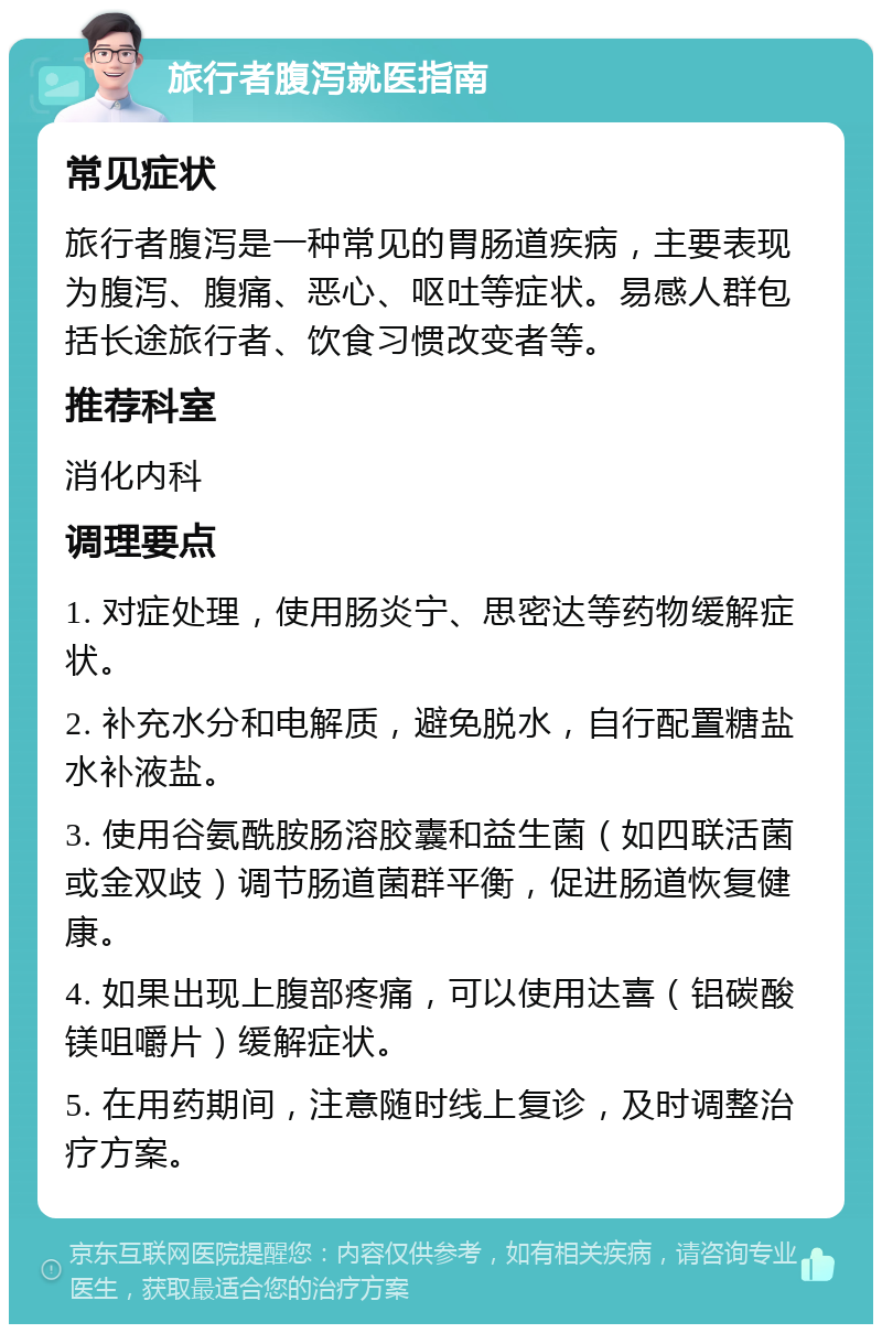 旅行者腹泻就医指南 常见症状 旅行者腹泻是一种常见的胃肠道疾病，主要表现为腹泻、腹痛、恶心、呕吐等症状。易感人群包括长途旅行者、饮食习惯改变者等。 推荐科室 消化内科 调理要点 1. 对症处理，使用肠炎宁、思密达等药物缓解症状。 2. 补充水分和电解质，避免脱水，自行配置糖盐水补液盐。 3. 使用谷氨酰胺肠溶胶囊和益生菌（如四联活菌或金双歧）调节肠道菌群平衡，促进肠道恢复健康。 4. 如果出现上腹部疼痛，可以使用达喜（铝碳酸镁咀嚼片）缓解症状。 5. 在用药期间，注意随时线上复诊，及时调整治疗方案。