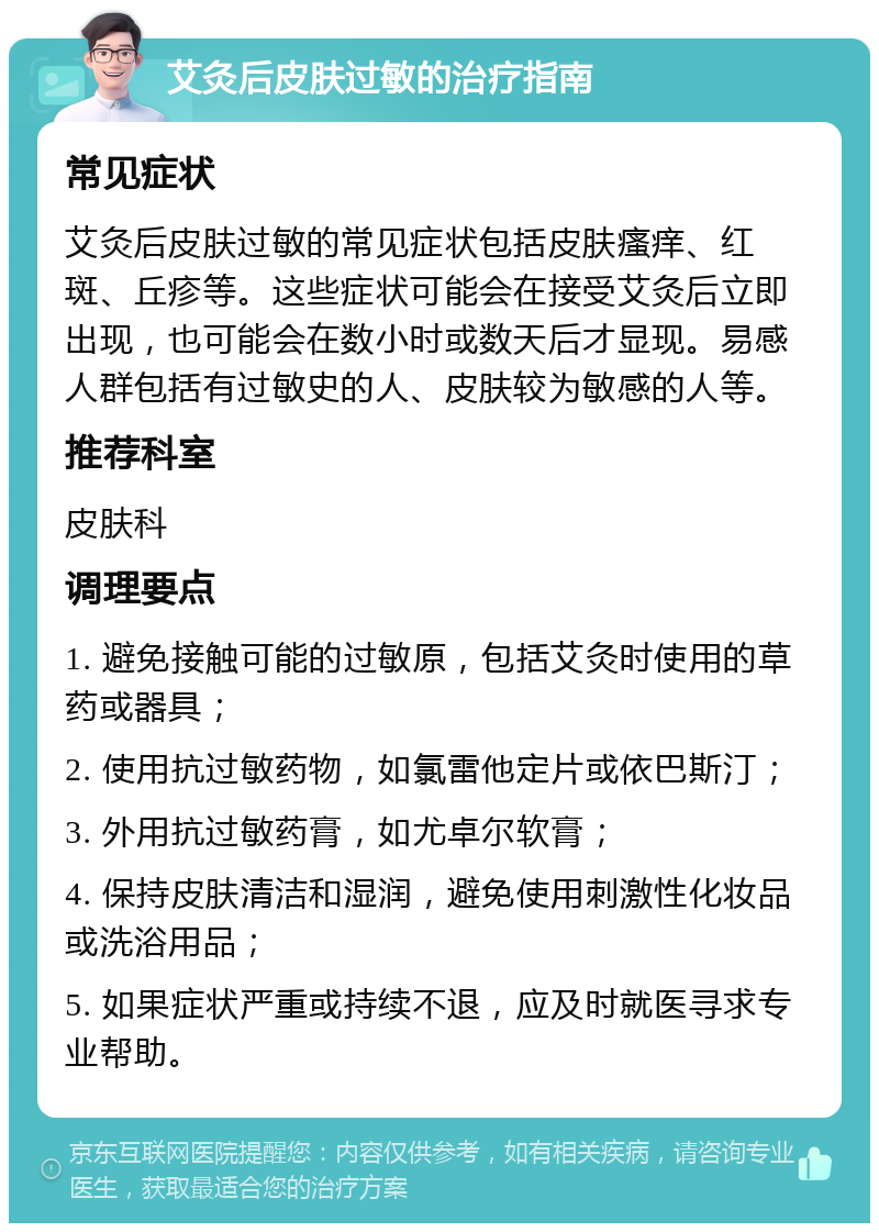 艾灸后皮肤过敏的治疗指南 常见症状 艾灸后皮肤过敏的常见症状包括皮肤瘙痒、红斑、丘疹等。这些症状可能会在接受艾灸后立即出现，也可能会在数小时或数天后才显现。易感人群包括有过敏史的人、皮肤较为敏感的人等。 推荐科室 皮肤科 调理要点 1. 避免接触可能的过敏原，包括艾灸时使用的草药或器具； 2. 使用抗过敏药物，如氯雷他定片或依巴斯汀； 3. 外用抗过敏药膏，如尤卓尔软膏； 4. 保持皮肤清洁和湿润，避免使用刺激性化妆品或洗浴用品； 5. 如果症状严重或持续不退，应及时就医寻求专业帮助。